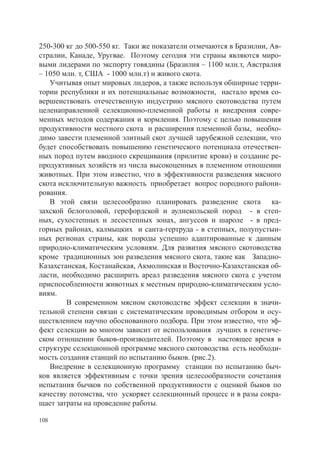 250-300 кг до 500-550 кг. Таки же показатели отмечаются в Бразилии, Ав-
стралии, Канаде, Уругвае. Поэтому сегодня эти страны являются миро-
выми лидерами по экспорту говядины (Бразилия – 1100 млн.т, Австралия
– 1050 млн. т, США - 1000 млн.т) и живого скота.
   Учитывая опыт мировых лидеров, а также используя обширные терри-
тории республики и их потенциальные возможности, настало время со-
вершенствовать отечественную индустрию мясного скотоводства путем
целенаправленной селекционно-племенной работы и внедрения совре-
менных методов содержания и кормления. Поэтому с целью повышения
продуктивности местного скота и расширения племенной базы, необхо-
димо завести племенной элитный скот лучшей зарубежной селекции, что
будет способствовать повышению генетического потенциала отечествен-
ных пород путем вводного скрещивания (прилитие крови) и создание ре-
продуктивных хозяйств из числа высокоценных в племенном отношении
животных. При этом известно, что в эффективности разведения мясного
скота исключительную важность приобретает вопрос породного райони-
рования.
   В этой связи целесообразно планировать разведение скота ка-
захской белоголовой, герефордской и аулиекольской пород - в степ-
ных, сухостепных и лесостепных зонах, ангуссов и шароле - в пред-
горных районах, калмыцких и санта-гертруда - в степных, полупустын-
ных регионах страны, как породы успешно адаптированные к данным
природно-климатическим условиям. Для развития мясного скотоводства
кроме традиционных зон разведения мясного скота, такие как Западно-
Казахстанская, Костанайская, Акмолинская и Восточно-Казахстанская об-
ласти, необходимо расширить ареал разведения мясного скота с учетом
приспособленности животных к местным природно-климатическим усло-
виям.
   	    В современном мясном скотоводстве эффект селекции в значи-
тельной степени связан с систематическим проводимым отбором и осу-
ществлением научно обоснованного подбора. При этом известно, что эф-
фект селекции во многом зависит от использования лучших в генетиче-
ском отношении быков-производителей. Поэтому в настоящее время в
структуре селекционной программе мясного скотоводства есть необходи-
мость создания станций по испытанию быков. (рис.2).
   Внедрение в селекционную программу станции по испытанию быч-
ков является эффективным с точки зрения целесообразности сочетания
испытания бычков по собственной продуктивности с оценкой быков по
качеству потомства, что ускоряет селекционный процесс и в разы сокра-
щает затраты на проведение работы.

108
 
