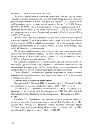 опытная - 21 день и IV опытная - 60 дней.
    За период выращивания молодняк перепелов опытных групп, полу-
чавший с кормом нанокомпозит серебра, имел более высокую скорость
роста по сравнению с птицей I контрольной группы. Так, у перепелок II
и III опытных групп среднесуточный прирост был на 5,8 - 8,9% больше
(Р>0,99 и Р>0,999), чем в I контрольной группе, а затраты корма на 1 г
прироста живой массы у них были ниже на 6,9 – 11,8%. В этих же груп-
пах сохранность молодняка была самой высокой – 90 и 94% против 88% в
I и 89% в IV группе.
    Яйценоскость несушек перепелов получавших нанокомпозит серебра
в течение первых 21 дней жизни была выше своих сверстниц I контроль-
ной группы на 7,35%, с массой одного яйца 11,72 г при снижении затрат
корма на производство 10 шт. яиц на 10,60%., а выход яичной массы был
на 10,31% больше соответственно.
    По выходу инкубационных яиц несушки опытных групп превосходи-
ли несушек I контрольной группы - на 4,0%, 9,0 и 10,0% соответственно.
Вывод цыплят в III опытной группе составил от оплодотворённых яиц –
91,25%, что было выше контроля на – 3,75%.
    От несушек, выращенных с ограниченным сроком скармливания на-
носеребра при инкубации яиц смертность эмбрионов снижается как по
сравнению с контролем на 16,67%, так и с более длительным сроком (60
дней) на 42,31%, то есть эмбриотоксический эффект не отмечен.
    Таким образом, оптимальным сроком скармливание нанокомпозита
серебра при выращивании несушек перепелов является 21 день, начиная
с первого дня жизни.
    Список использованных источников:
    Каплуненко В.Г., Косинов Н.В., Бовсуновский А.Н., Черный С.А. На-
нотехнологии в сельском хозяйстве // Зерно. - 2008. - №4. - С.46-54.
    Михайлов Ю.И. Серебряные нанокомпозиты / Ю.И. Михайлов, В.В.
Болдырев, Е.М. Благитко, В.А. Бурмистров и др. // НАНО-2007 / Труды II
Всероссийской конференции по наноматериалам. – Новосибирск, 2007. –
С. 380.
    Скрябин В.А. Серебряные нанобиокомпозиты в кормовых добавках
для сельскохозяйственных животных и птицы/ В.А. Скрябин, Ю.И. Ми-
хайлов, В.А. Реймер, Н.А. Носенко// Пища. Экология. Качество: труды
VII Междунар. науч.-практ. Конф. (Краснообск, 21-22 сент. 2010 г.). - Но-
восибирск: Рос. акад. с.-х. наук. – 2010. – С.222-223.




114
 