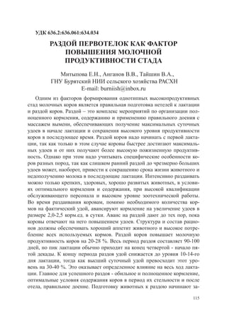УДК 636.2:636.061:634.034

         РАЗДОЙ ПЕРВОТЕЛОК КАК ФАКТОР
             ПОВЫШЕНИЯ МОЛОЧНОЙ
             ПРОДУКТИВНОСТИ СТАДА
            Митыпова Е.Н., Анганов В.В., Тайшин В.А.,
         ГНУ Бурятский НИИ сельского хозяйства РАСХН
                   E-mail: burniish@inbox.ru
   Одним из факторов формирования однотипных высокопродуктивных
стад молочных коров является правильная подготовка нетелей к лактации
и раздой коров. Раздой – это комплекс мероприятий по организации пол-
ноценного кормления, содержанию и применению правильного доения с
массажем вымени, обеспечивающих получение максимальных суточных
удоев в начале лактации и сохранения высокого уровня продуктивности
коров в последующее время. Раздой коров надо начинать с первой лакта-
ции, так как только в этом случае коровы быстрее достигают максималь-
ных удоев и от них получают более высокую пожизненную продуктив-
ность. Однако при этом надо учитывать специфические особенности ко-
ров разных пород, так как слишком ранний раздой до чрезмерно больших
удоев может, наоборот, привести к сокращению срока жизни животного и
недополучению молока в последующие лактации. Интенсивно раздаивать
можно только крепких, здоровых, хорошо развитых животных, в услови-
ях оптимального кормления и содержания, при высокой квалификации
обслуживающего персонала и высоком уровне зоотехнической работы.
Во время раздаивания коровам, помимо необходимого количества кор-
мов на фактический удой, авансируют кормление на увеличение удоев в
размере 2,0-2,5 корм.ед. в сутки. Аванс на раздой дают до тех пор, пока
коровы отвечают на него повышением удоев. Структура и состав рацио-
нов должны обеспечивать хороший аппетит животного и высокое потре-
бление всех используемых кормов. Раздой коров повышает молочную
про­ уктивность коров на 20-28 %. Весь период раздоя составляет 90-100
   д
дней, но пик лактации обычно приходит на конец четвертой - начало пя-
той дека­ ы. К концу периода раздоя удой снижается до уровня 10-14-го
         д
дня лактации, тогда как высший суточный удой превосходит этот уро-
вень на 30-40 %. Это оказывает определенное влияние на весь ход лакта-
ции. Главное для успешного раздоя - обильное и полноценное кормление,
оптимальные условия содержания коров в период их стельности и после
отела, правильное доение. Подготовку животных к раздою начинают за-

                                                                    115
 