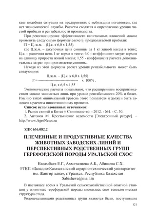 кает подобная ситуация на предприятиях с небольшим поголовьем, где
нет экономической службы. Расчеты сводятся к определению уровня чи-
стой прибыли и рентабельности производства.
    При рекогносцировке эффективности капитальных вложений можно
применять следующую формулу расчета предполагаемой прибыли:
    П = Ц. ж.м. – (Ц.к. х 6,0 х 1,55),
    где Ц.ж.м. – закупочная цена свинины за 1 кг живой массы в тенге;
Ц.к. - рыночная цена 1 кг корма в тенге; 6,0 - коэффициент затрат кормов
на единицу прироста живой массы; 1,55 - коэффициент расчета дополни-
тельных затрат при производстве свинины.
    Исходя из этой формулы расчет уровня рентабельности может быть
следующим:
    		              Ц.ж.м. – (Ц.к. х 6,0 х 1,55)
    	    Р = -------------------------------- х 100% .
    		                 Ц.к. х 6,5 х 1,55
    Экономические расчеты показывают, что расширенным воспроизвод-
ством можно заниматься лишь при уровне рентабельности 20% и более.
Именно такой минимальный уровень этого показателя и должен быть за-
ложен в расчеты инвестиционных проектов.
    Список использованных источников:
    1. Рынок свиней в Китае // Свиноводство. - 2012. - №1. - С. 30.
    2. Антонов М. Крестьянские ведомости [Электронный ресурс]. –
http://www.AgroNews.ru
    		
    УДК 636.082.2

  ПЛЕМЕННЫЕ И ПРОДУКТИВНЫЕ КАЧЕСТВА
      ЖИВОТНЫХ ЗАВОДСКИХ ЛИНИЙ И
   ПЕРСПЕКТИВНЫХ РОДСТВЕННЫХ ГРУПП
  ГЕРЕФОРДСКОЙ ПОРОДЫ УРАЛЬСКОЙ СХОС
        Насамбаев Е.Г., Ахметалиева А.Б., Абишева С.Х.
РГКП «Западно-Казахстанский аграрно-технический университет
      им. Жангир хана», г.Уральск, Республика Казахстан
                     Sabisheva@mail.ru
   В настоящее время в Уральской сельскохозяйственной опытной стан-
ции у животных герефордской породы сложилась своя генеалогическая
структура стада.
   Родоначальниками родственных групп являются быки, поступившие
                                                                     121
 