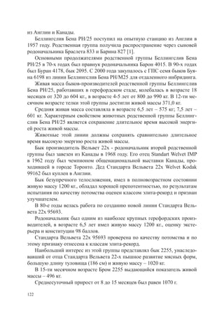 из Англии и Канады.
   Беллингслив Бена РН/25 поступил на опытную станцию из Англии в
1957 году. Родственная группа получила распространение через сыновей
родоначальника Браслета 833 и Барина 827 [1].
   Основными продолжателями родственной группы Беллингслив Бена
РН/25 в 70-х годах был правнук родоначальника Барон 4015. В 90-х годах
был Буран 4178, бык 2095. С 2000 года закупалось с ГПС семя быков Буя-
на 6198 из линии Беллингслив Бена РН/М25 для отдаленного инбридинга.
   Живая масса быков-производителей родственной группы Беллингслив
Бена РН/25, работавших в герефордском стаде, колебалась в возрасте 18
месяцев от 320 до 604 кг., в возрасте 4-5 лет от 800 до 990 кг. В 12-ти ме-
сячном возрасте телки этой группы достигли живой массы 371,0 кг.
   Средняя живая масса составляла в возрасте 6,5 лет – 575 кг; 7,5 лет –
601 кг. Характерным свойством животных родственной группы Беллинг-
слив Бена РН/25 является сохранение длительное время высокой энерги-
ей роста живой массы.
   Животные этой линии должны сохранять сравнительно длительное
время высокую энергию роста живой массы.
   Бык производитель Вельвет 22х - родоначальник второй родственной
группы был завезен из Канады в 1968 году. Его отец Standart Welvet IMP
в 1962 году был чемпионом общенациональной выставки Канады, про-
ходившей в городе Торонто. Дед Стандарта Вельвета 22х Welvet Kodak
99162 был куплен в Англии.
   Бык безупречного телосложения, имел в полновозрастном состоянии
живую массу 1200 кг., обладал хорошей препотентностью, по результатам
испытания по качеству потомства оценен классом элита-рекорд и признан
улучшателем.
   В 80-е годы велась работа по созданию новой линии Стандарта Вель-
вета 22х 95693.
   Родоначальник был одним из наиболее крупных герефордских произ-
водителей, в возрасте 6,5 лет имел живую массу 1200 кг., оценку эксте-
рьера и конституции 98 баллов.
   Стандарта Вельвета 22х 95693 проверена по качеству потомства и по
этому признаку отнесена к классам элита-рекорд.
   Наибольший интерес из этой группы представлял бык 2255, унаследо-
вавший от отца Стандарта Вельвета 22-х пышное развитие мясных форм,
большую длину туловища (186 см) и живую массу – 1020 кг.
   В 15-ти месячном возрасте Бром 2255 выдающийся показатель живой
массы – 496 кг.
   Среднесуточный прирост от 8 до 15 месяцев был равен 1070 г.

122
 