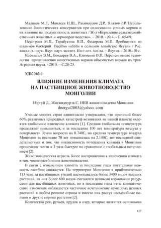 Маликов М.Г., Мамлеев Н.Ш., Рахимкулов Д.Р., Ялалов Р.Р. Исполь-
зование биологических консервантов при силосовании сочных кормов и
их влияние на продуктивность животных / Ж-л «Кормление сельскохозяй-
ственных животных и кормопроизводство». – 2010. - № 4. - С. 65-69.
   Неустроев М.П., Тарабукина Н.П., Федорова М.П. Пробиотики из
штаммов бактерий Bacillus subtilis в сельском хозяйстве Якутии / Рос.
акад.с.-х. наук, Якут. науч.-исслед. Ин-т сел. хоз-ва. – Якутск. - 2010.-10 с.
   Косолапов В.М., Бондарев В.А., Клименко В.П. Перспективные техно-
логии приготовления качественных кормов объемистых кормов их трав/
Аграрная наука. - 2010. – С.20-23.

   УДК 363.0

         ВЛИЯНИЕ ИЗМЕНЕНИЯ КЛИМАТА
       НА ПАСТБИЩНОЕ ЖИВОТНОВОДСТВО
                 МОНГОЛИИ
        Нэргуй Д., Жигжидпурэв С. НИИ животноводства Монголии
                        dnergui2003@yahoo. com
    Ученые многих стран единогласно утверждают, что причиной более
60% различных природных катастроф возникших на нашей планете явле-
ятся глобальное изменение климата [1]. Средняя глобальная температура
продолжает повышаться, и за последние 100 лет температура воздуха у
поверхности Земли возросла на 0.740C, но средняя температура воздуха
Монголии за последие 70 лет повышалась на 2.140C. тот последний сви-
детельствует о том, что интенсивность потепления климата в Монголии
происходит почти в 3 раза быстрее по сравнению с глобальным потепле-
нием [2].
    Животноводческая отрасль более восприимчива к изменению климата
в том, числе пастбищное животноводство.
    В связи с изменением климата за последние годы питательная цен-
ность пастбищ снижается. На территории Монголии в приблизительно
113 млн. га пастбищных угодий насчитывалось более 3400 видов высших
растений, из них более 600 видов считаются ценными кормовыми ресур-
сами для пастбищных животных, но в последние годы из-за климатиче-
ского изменения наблюдается частичное исчезновение некоторых ценных
растений в любом регионе страны и вместо них растут несъедобные по-
лыни и другие сорные растения [2].
    Количество рек, ручьев, прудов и озер, которые являются основными

                                                                           127
 