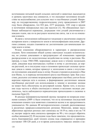 источниками питьевой водой сельских жителей и животных высыхаются
и уровень грунтовых вод снижается, и это оказывает негативное воздей-
ствие на водоснабжение для сельских мест и пастбищных угодий. Напри-
мер, по государственному гидрологическому учету проведенного в 2007
году было обнаружено, что 852 рек, 2277 родников, 1181 озер и прудов
и источников минеральных вод уже высохли [1]. На обводненных паст-
бищах наблюдается перевыпас, деградация этих угодий увеличивается с
каждым годом, как из-за растущего количества скота, так и из-за измене-
ния климата.
    В связи с потеплением наблюдается тенденция к увеличению скорости
испарения влаги с поверхности земли и интенсификации окисления. Дру-
гими словами, осадки становятся не достаточными для компенсации по-
тери влаги в почве.
    Резкие изменения обнаруживаются в характерах и распределении
осадков. Хотя изменения общей суммы ежегодных осадков незначитель-
ны, но ученые доказывают и предупреждают об изменениях характера
распределения и их недостаточные воздействия на почву и растения. На-
пример, в годы 1960-1980, моросящие дожди шли в течение нескольких
дней, дождевая вода впитывалась глубоко в почву и достигалась до кор-
ни растений, но в последние годы в основном происходят сильные грозо-
вые дожди и ливни, которые приведут к затоплению в связи с отсутстви-
ем поглощения дождевой воды в почву. Осадки становятся редкими в Мае
или Июне, т.е в периоды интенсивного роста пастбищных трав. Как след-
ствие, реальное состояние возрождения природных пастбищ длится более
короткие периоды лета и осенью, и формирование достаточных запасов
пастбищных растений для использования в зимние и весенние месяцы
не может быть обеспечены на регулярной основе. Кроме того, в послед-
ние годы частота и обьём снегопадов в зимних и весенних месяцах уве-
личилось, часто наблюдаются периодические прохолодания и снежные и
пыльные бури [2].
    В докладе межправительственной группы экспертов по вопросам изме-
нения климата (2009 г) было отмечено, что из-за негативных последствий
изменения климата тело животных становится мельче и их продуктивность
уменьшается. По данным 40 метеорологических станций, расположенных
в различных природно-климатических регионах Монголии, живая масса
аброгенных крупных рогатых скот снизилась на 14-19 кг, овец и коз на 7-8
кг, настриг шерсти овец снизалось примерно на 90 г, что следует обратить
особые внимания [2]. В последние годы было замечено, что продолжитель-
ность благоприятных дней теплого сезона года сокращается и примерно
составляет 100-120 дней, а в то время длительность тяжелых зимних и ве-

128
 