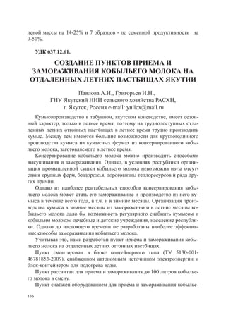 леной массы на 14-25% и 7 образцов - по семенной продуктивности на
9-50%. 	

      УДК 637.12.61.

      СОЗДАНИЕ ПУНКТОВ ПРИЕМА И
 ЗАМОРАЖИВАНИЯ КОБЫЛЬЕГО МОЛОКА НА
 ОТДАЛЕННЫХ ЛЕТНИХ ПАСТБИЩАХ ЯКУТИИ
                     Павлова А.И., Григорьев И.Н.,
           ГНУ Якутский НИИ сельского хозяйства РАСХН,
               г. Якутск, Россия e-mail: yniicx@mail.ru
   Кумысопроизводство в табунном, якутском коневодстве, имеет сезон-
ный характер, только в летнее время, поэтому на труднодоступных отда-
ленных летних отгонных пастбищах в летнее время трудно производить
кумыс. Между тем имеются большие возможности для круглогодичного
производства кумыса на кумысных фермах из консервированного кобы-
льего молока, заготовляемого в летнее время.
   Консервирование кобыльего молока можно производить способами
высушивания и замораживания. Однако, в условиях республики органи-
зация промышленной сушки кобыльего молока невозможна из-за отсут-
ствия крупных ферм, бездорожья, дороговизны теплоресурсов и ряда дру-
гих причин.
   Однако из наиболее рентабельных способов консервирования кобы-
льего молока может стать его замораживание и производство из него ку-
мыса в течение всего года, в т.ч. и в зимние месяцы. Организация произ-
водства кумыса в зимние месяцы из замороженного в летние месяцы ко-
быльего молока дало бы возможность регулярного снабжать кумысом и
кобыльим молоком лечебные и детские учреждения, население республи-
ки. Однако до настоящего времени не разработаны наиболее эффектив-
ные способы замораживания кобыльего молока.
   Учитывая это, нами разработан пункт приема и замораживания кобы-
льего молока на отдаленных летних отгонных пастбищах.
   Пункт смонтирован в блоке контейнерного типа (ТУ 5130-001-
46781853-2009), снабженном автономным источником электроэнергии и
блок-контейнером для подогрева воды.
   Пункт рассчитан для приема и замораживания до 100 литров кобылье-
го молока в смену.
   Пункт снабжен оборудованием для приема и замораживания кобылье-

136
 