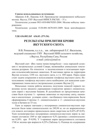 Список использованных источников:
   Абрамов А.Ф., Павлова А.И. Производство замороженного кобыльего
молока. Якутск, ГНУ Якутский НИИСХ РАСХН. – 31 с.
   Технические условия 9851-010-00670203-2004. Молоко кобылье замо-
роженное.
   Технические условия 5130-001-46781853-2009. Блок контейнерного
типа.

      УДК 636.082.265 636.03. (571.56)

              РЕЗУЛЬТАТЫ ПРИЛИТИЯ КРОВИ
                   ЯКУТСКОГО СКОТА
      В.В. Романова, к.с.х.н., зав. лабораторией Е.С. Васильева,
  ведущий специалист ГНУ Якутский НИИ сельского хозяйства,
               г.Якутск, Республика Саха, Россия
                      e-mail: yniicx@mail.ru
   Якутский скот (Bos тaurus turano-mongolicus) - плод народной селек-
ции и экстремальных условий Севера, являющийся уникальным генети-
ческим резервом. Он относится к малочисленным и исчезающим поро-
дам сельскохозяйственных животных. В настоящее время на территории
Якутии осталось 1250 гол. якутского скота, в т.ч. 450 коров. Перед нами
стоит задача сохранения и использования генофонда якутского скота. Ис-
пользование генофонда якутского скота необходимо для выведения адап-
тированных типов скота в экстремальных условиях Якутии [1].
   Начальным этапом работы являлось получение помесей первого по-
коления путем вводного скрещивания («прилития крови») симменталь-
ских коров с якутскими быками. В дальнейшем по продуктивным каче-
ствам были изучены ¼ - кровные животные по якутскому скоту, оценен-
ные в аналогичных условиях сенно - пастбищного типа кормления. Были
сформированы 4 группы: 2 - симментальских и 2 - симментало-якутских
телок и бычков по 15 гол.
   Удои за первую лактацию у полукровных симментало-якутских пер-
вотелок были ниже симментальских на 249,94 кг, но по жирномолочно-
сти помеси достоверно превосходили своих сверстниц на 0,42% (Р>0,95).
Удои полновозрастных полукровных симментало-якутских коров за лак-
тацию составили 1569 кг при жирности 4,3% (разница с симментальски-
ми 0,38% при Р>0,99). У ¼-кровных коров продуктивность составила
1748 кг молока при жирности 4,25% (Таблица 1). Разница по содержанию

138
 