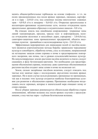 менять общеистребительные гербициды на основе глифосата в т.ч. на
полях предназначенных под посев яровых зерновых, овощных, картофе-
ля и в пару - 2,0-8,0 л/га; под семенные посевы многолетних злаковых
трав – 4,0-8,0 л/га и люцерны – 0,6-0,8 л/га. Открытые оросительные и
коллекторно-дренажные осушительные сети, полосы отчуждение вдоль
оросительных дренажно-сбросных и осушительных каналов - 8,0 л/га.
   На отводах земель под линейными сооружениями (охранные зоны
линий электропередач, просеки, трассы газо- и нефтепроводов, поло-
сы отчуждения железных и шоссейных дорог, аэродромы – 3,0-6,0л/га);
санитарно-защитные зоны промышленных предприятий, объекты насе-
ленных пунктов: трамвайные и железнодорожные пути - 2,0-5,0 л/га.
   Эффективным мероприятием для ликвидации полей от паслёна колю-
чего являются агротехнические методы борьбы: правильное чередование
культур в севообороте, обработка почвы, уход за посевами, направленный
на истощение запасов семян сорняка в почве и предотвращение повтор-
ного засорения, как почвы, так и урожая сельскохозяйственных культур.
На некультивируемых землях растения паслёна колючего в очагах следует
скашивать в фазу бутонизации-цветения. Это необходимо для предотвра-
щения обсеменения сорняка, поскольку даже единичные обсеменившиеся
растения паслёна создают запас семян в почве на несколько лет.
   Земли, сильно засорённые паслёном колючим, следует отводить под
чистые или занятые пары с последующим двухлетним посевом яровых
зерновых. Ни в коем случае нельзя размещать пропашные по пропашным,
так как в посевах этих культур создаются наиболее благоприятные усло-
вия для развития и обсеменения сорняка. Пропашные необходимо возде-
лывать после зерновых, которые в значительной мере очищают почву от
семян сорняка.
   После уборки зерновых рекомендуется обязательная обработка стерни
лемешниками, зяблевая вспашка под посев яровых плугами с предплуж-
никами, а под чистые пары - глубокая безотвальная вспашка.




14
 