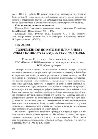 ских – 101,9 кг. (табл.3) . По выходу задней части полутуши полукровные
были лучше. В тушах животных наблюдается незначительная разница по
мякоти и содержанию костей. По характеристике оценочных параметров
мяса и бульона более высокие баллы получили полукровные животные.
   Список использованных источников:
   Горохов Н.И. Улучшение молочного скота в условиях Республики
Саха (Якутия) – Новосибирск, 2001 – 156с.
   Кондрахин И.П., Курилов Н.В., Малахов А.Т. и др. Клиниче-
ская лабораторная диагностика в ветеринарии: Справочное издание.
М:Агропромиздат,1985-287с.

      УДК 636.1.082

 СОВРЕМЕННОЕ ПОГОЛОВЬЕ ПЛЕМЕННЫХ
КОБЫЛ КОННОГО ЗАВОДА «ҚАЗАҚ ТҰЛПАРЫ»
           Рахманов С.С., д.с.х.н., Рысалдина А.А., к.с.х.н.,
      ТОО «Казахский НИИ животноводства и кормопроизводства»,
                       ТОО «Қазақ тұлпары»
   Универсальный характер использования лошадей требует разведе-
ния пород различного направления продуктивности, поэтому в Республи-
ке серьезное внимание уделяется развитию верхового коневодства. Для
этих целей в Казахстане выведена и широко используется отечествен-
ная порода лошадей – костанайская. В породе имеется три внутрипород-
ных типа: основной, верховой и степной. В связи с этим главными за-
дачами, стоящими перед специалистами конного завода «Қазақ тұлпары»,
является улучшение экстерьера, работоспособности путем отбора и под-
бора, укрупнение костанайской породы, добиться увеличения косой дли-
ны, удлинения крупа и ликвидировать его свислость. Наиболее удобной и
совершенной оценкой по конституции и экстерьеру животных при отбо-
ре является глазомерная, дополнять которую можно показателями различ-
ных промеров и индексов. Более точный и объективный метод изучения
экстерьера – измерение тела животных. Оценка животных по промерам
дает возможность сравнивать их между собой.
   В таблице 1 приведены изменения промеров и индексов взрослых ко-
был конного завода «Қазақ тұлпары». Из таблицы 1 видно, что суще-
ственное увеличение промеров и индексов телосложения за 60 лет явля-
ется результатом селекционного отбора и подбора. Особенно это заметно
в первые 30 лет (с 1951 по 1982 годы).

140
 