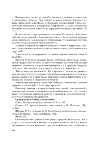 При производстве продукта особое внимание уделяется изготовлению
и омоложению закваски. При подборе штаммов микроорганизмов в со-
ставе заквасочной микрофлоры учитывалась биохимическая и антагони-
стическая активность к посторонней микрофлоре, а также способность
повышать кислотность закваски до определенного предела (не выше 160
0Т).
    В дополнение к традиционным культурам болгарской, ацидофиль-
ной палочек и дрожжей, сбраживающих лактозу, были введены культуры
низко-кислотного термофильного стрептококка, что позволило получить
более богатый сливочный привкус продукта.
    Закваска готовится из парного кобыльего молока в стерильных усло-
виях заквасочного отделения в строгом соответствии с действующей ин-
струкцией.
    Температура культивирования активной производственной закваски
26-28 0С.
    Продукт кумысный обладает всеми лечебными свойствами, прису-
щими натуральному кумысу, по вкусу он является более мягким, обладая
приятным сливочным и щиплющим привкусом, т.к. в продукте содержит-
ся больше сухих веществ, чем в кумысе, в том числе жира и белка.
    Действующая на мини-заводе КХ «Аркалык» технология производ-
ства кумысного продукта явилась результатом многократных эксперимен-
тальных выработок с различными технологическими параметрами и по-
казателями качества в процессе изготовления.
    Улучшенная технология позволила добиться стабильности качества
продукта в течение 8-10 и более суток хранения.
    Кумысный продукт - прекрасный оздоровительный, тонизирующий и
освежающий напиток с высокой биологической ценностью и питательно-
стью, это поистине народный напиток и увеличение его производства –
дело чести коллектива предприятия.
    Список использованных источников:
    Кумыс. Шубат. - Алма-Ата: Кайнар, 1979. - с. 202
    Сигрист А.В. Кумыс и основы кумысолечение. - М.: Медицина, 1984.
- с.206
    Шигаева М.Х., Оспанова М.Н. Микрофлора национальных кисломо-
лочных продуктов. - Алма-Ата: Наука, 1982.
    РЕЗЮМЕ
    Отличительными особенностями нового продукта является то, что в
результате смешивания кобыльего и нормализованного до 1,5% жирно-
сти коровьего молока, кумысный продукт приобретает приятный сливоч-

144
 