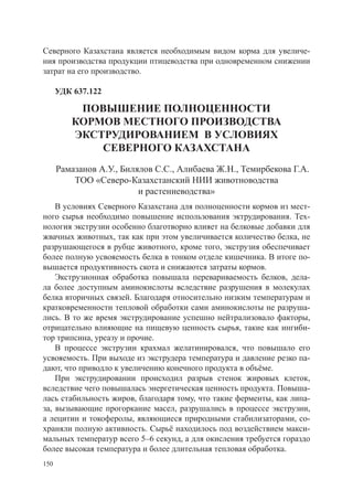 Северного Казахстана является необходимым видом корма для увеличе-
ния производства продукции птицеводства при одновременном снижении
затрат на его производство.

      УДК 637.122

          повышение полноценности
         кормов местного производства
         экструдированием в условиях
             северного казахстана
      Рамазанов А.У., Билялов С.С., Алибаева Ж.Н., Темирбекова Г.А.
          ТОО «Северо-Казахстанский НИИ животноводства
                          и растениеводства»
    В условиях Северного Казахстана для полноценности кормов из мест-
ного сырья необходимо повышение использования эктрудирования. Тех-
нология экструзии особенно благотворно влияет на белковые добавки для
жвачных животных, так как при этом увеличивается количество белка, не
разрушающегося в рубце животного, кроме того, экструзия обеспечивает
более полную усвояемость белка в тонком отделе кишечника. В итоге по-
вышается продуктивность скота и снижаются затраты кормов.
    Экструзионная обработка повышала перевариваемость белков, дела-
ла более доступным аминокислоты вследствие разрушения в молекулах
белка вторичных связей. Благодаря относительно низким температурам и
кратковременности тепловой обработки сами аминокислоты не разруша-
лись. В то же время экструдирование успешно нейтрализовало факторы,
отрицательно влияющие на пищевую ценность сырья, такие как ингиби-
тор трипсина, уреазу и прочие.
    В процессе экструзии крахмал желатинировался, что повышало его
усвояемость. При выходе из экструдера температура и давление резко па-
дают, что приводло к увеличению конечного продукта в объёме.
    При экструдировании происходил разрыв стенок жировых клеток,
вследствие чего повышалась энергетическая ценность продукта. Повыша-
лась стабильность жиров, благодаря тому, что такие ферменты, как липа-
за, вызывающие прогоркание масел, разрушались в процессе экструзии,
а лецитин и токоферолы, являющиеся природными стабилизаторами, со-
храняли полную активность. Сырьё находилось под воздействием макси-
мальных температур всего 5–6 секунд, а для окисления требуется гораздо
более высокая температура и более длительная тепловая обработка.
150
 