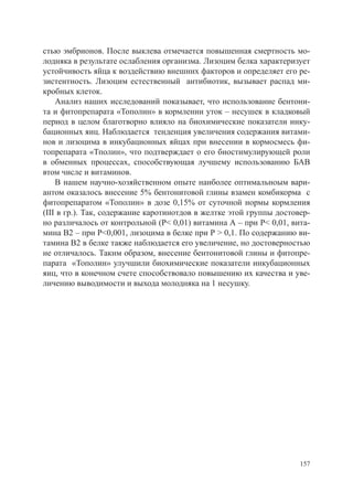 стью эмбрионов. После выклева отмечается повышенная смертность мо-
лодняка в результате ослабления организма. Лизоцим белка характеризует
устойчивость яйца к воздействию внешних факторов и определяет его ре-
зистентность. Лизоцим естественный антибиотик, вызывает распад ми-
кробных клеток.
    Анализ наших исследований показывает, что использование бентони-
та и фитопрепарата «Тополин» в кормлении уток – несушек в кладковый
период в целом благотворно влияло на биохимические показатели инку-
бационных яиц. Наблюдается тенденция увеличения содержания витами-
нов и лизоцима в инкубационных яйцах при внесении в кормосмесь фи-
топрепарата «Тполин», что подтверждает о его биостимулирующей роли
в обменных процессах, способствующая лучшему использованию БАВ
втом числе и витаминов.
    В нашем научно-хозяйственном опыте наиболее оптимальноым вари-
антом оказалось внесение 5% бентонитовой глины взамен комбикорма с
фитопрепаратом «Тополин» в дозе 0,15% от суточной нормы кормления
(III в гр.). Так, содержание каротинотдов в желтке этой группы достовер-
но различалось от контрольной (Р< 0,01) витамина А – при Р< 0,01, вита-
мина В2 – при Р<0,001, лизоцима в белке при Р > 0,1. По содержанию ви-
тамина В2 в белке также наблюдается его увеличение, но достоверностью
не отличалось. Таким образом, внесение бентонитовой глины и фитопре-
парата «Тополин» улучшили биохимические показатели инкубационных
яиц, что в конечном счете способствовало повышению их качества и уве-
личению выводимости и выхода молодняка на 1 несушку.




                                                                     157
 