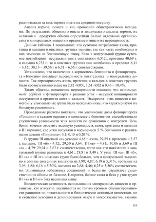 рассчитывали за весь период опыта на среднюю несушку.
    Анализ кормов, помета и яиц проводили общепринятыми метода-
ми. По результатам обменного опыта и химического анализа кормов, их
остатков и продуктов обмена определили баланс отдельных органиче-
ских и минеральных веществ в организме птицы и их переваримость.
    Данные таблицы 1 показывают, что суточное потребление азота, про-
теина и кальция в опытных группах меньше, так как часть комбикорма в
них заменена на бентонитовую глину. Если в контрольной группе суточ-
ное потребление несушками азота составляют 6,512:, протеина 40,69 г.
и кальция 6,732 г., то в опытных группах они колебались в пределах 6,11
– 6,32:, 38,13 – 39,56 г и 6,31 – 6,55 г. соответственно.
    Установлено, что включение в кормосмесь бентонита и фитопрепера-
та «Тополин» повышает переваримость питательных и минеральных ве-
ществ. Так переваримость азота, протеина и кальция в опытных группах
были соответственно выше на 2,82 -9,05:, 1,61 -9,02 и 0,46 – 10,4%.
    Таким образом, повышение переваримости показало, что используе-
мый сорбент и фитопрепарат в рационе уток – несушек инициировали
поступление в организм азота и кальция. Экскреция этих веществ с по-
метом у уток опытных групп была несколько ниже, что характеризуют их
большую усвояемость.
    Проведенные расчеты показали, что увеличение дозы фитопреперета
«Тополин» в каждом варианте в комплексе с бентонитом способствовало
улучшению усвояемости этих веществ по сравнению с контролем. Осо-
бенно хочется отметить высокую усвояемость азота, протеина и кальция
в III варианте, где утки получали в кормосмеси 5 % бентонита с различ-
ными дозами «Тополина»: 0,1; 0,15 и 0,20 %.
    В группе III опытной «а» усвоено 4,68 г. азота, 29,25 г. протеина и 3,57
г. кальция, III «б» - 4,72:, 29,50 и 3,64, III «в» – 4,81:, 30,06 и 3,69 и III
«г» – 4,79: 29,94 и 3,67 г. соответственно, тогда как эти показатели в кон-
трольной группе равнялись к 4,61:, 28,81 и 3,49 г. У уток III «а», III «б»,
III «в» и III «г» опытных групп было больше, чем в контрольной выделе-
но в составе снесенных яиц азота на 3,98; 4,87; 6,19 и 5,31%, протеина на
3,96; 4,88; 6,16 и 5,30%, кальция на 2,68; 4,46; 6,25 и 5,36% соответствен-
но. Элиминация небелковых соединений и белка не отразилось суще-
ственно на общем их балансе. Напротив, баланс азота и бека у уток групп
III «в» и III «г» был несколько выше.
    Биологическая активность использования минеральных веществ в ор-
ганизме, как известно, оценивается не только уровнем сбалансированно-
сти рационов по питательности и биологически активным веществам, но
и степенью усвоения и депонирования макро и микроэлементов, взаимо-

                                                                           159
 