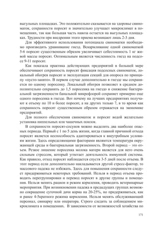 выгульных площадках. Это положительно сказывается на здоровье свино-
маток, сохранности поросят и значительно улучшает микроклимат в по-
мещениях, так как большая часть навоза остается на выгульных площад-
ках. Трудности при внедрении этого приема возникают лишь 2-3 дня.
    Для эффективного использования потенциала свиноматки необходи-
мо производить уравнивание гнезд. Вскармливание одной свиноматкой
5-6 поросят существенным образом увеличивает себестоимость 1 кг жи-
вой массы поросят. Оптимальным является численность гнезд на подсо-
се 9-11 поросят.
    Как показала практика действующих предприятий в большей мере
обеспечивают сохранность поросят фиксация подсосных свиноматок, ло-
кальный обогрев поросят и эксплуатация секций для опороса по принци-
пу «пусто-занято». В первом случае дополнительно в гнезде мы сохраня-
ется по одному поросенку. Локальный обогрев позволяет в среднем до-
полнительно сохранить до 1,5 поросенка на гнездо и снижение бактери-
альной загрязненности банальной микрофлорой сохраняет примерно еще
одного поросенка в гнезде. Вот почему на лучших предприятиях получа-
ют к отъему по 10 и более поросят, а на других только 7, в то время как
сохранность поросят существенным образом отражается на экономике
предприятий.
    Для полного обеспечения свиноматок и поросят водой желательно
установка ниппельных или чашечных поилок.
    В сохранности поросят-сосунов можно выделить два наиболее опас-
ных периода. Первый с 1 по 5 день жизни, когда главной причиной отхода
поросят является неспособность адаптироваться к внеутробным услови-
ям жизни. Здесь определяющими факторами являются температура окру-
жающей среды и бактериальная загрязненность. Второй период – это от-
ъем. Резкое лишение поросенка молока матери является для него очень
сильным стрессом, который угнетает деятельность иммунной системы.
Как правило, отход поросят наблюдается спустя 3-5 дней после отъема. В
этот период если дополнительно накладывается другой стресс-фактор, то
массового падежа не избежать. Здесь для повышения сохранности следу-
ет придерживаться некоторых требований. Нельзя в период отъема про-
водить перегруппировки и перевод поросят в другие группы и помеще-
ния. Нельзя менять рацион и режим кормления, проводить ветеринарные
мероприятия. При возникновении падежа в предыдущих группах возмож-
но сокращение суточной дачи корма на 20-25%, но придерживаться, как
и ранее 4-5кратного режима кормления. Нельзя менять обслуживающий
персонал, свинарку или оператора. Строго следить за соблюдением ми-
кроклимата в помещениях. В зависимости от возможностей хозяйства по

                                                                    171
 