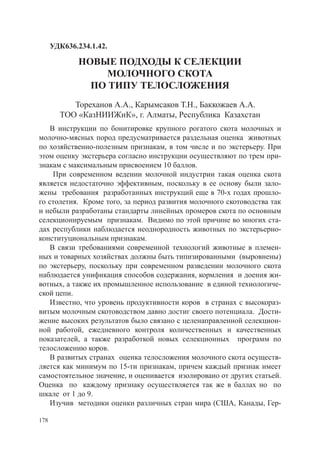УДК636.234.1.42.

             Новые подходы к селекции
                 молочного скота
               по типу телосложения
           Тореханов А.А., Карымсаков Т.Н., Баккожаев А.А.
        ТОО «КазНИИЖиК», г. Алматы, Республика Казахстан
    В инструкции по бонитировке крупного рогатого скота молочных и
молочно-мясных пород предусматривается раздельная оценка животных
по хозяйственно-полезным признакам, в том числе и по экстерьеру. При
этом оценку экстерьера согласно инструкции осуществляют по трем при­
знакам с максимальным присвоением 10 баллов.
     При современном ведении молочной индустрии такая оценка скота
является недостаточно эффективным, поскольку в ее основу были зало­
жены требования разработанных инструкций еще в 70-х годах прошло-
го столетия. Кроме того, за период развития молочного скотоводства так
и небыли разработаны стандарты линейных промеров скота по основным
селекционируемым признакам. Видимо по этой причине во многих ста-
дах республики наблюдается неоднородность животных по экстерьерно-
кон­ титуциональным признакам.
    с
    В связи требованиями современной технологий животные в племен­
ных и товарных хозяйствах должны быть типизированными (выровнены)
по экстерьеру, поскольку при современном разведении молочного скота
наблюдается унификация способов содержания, кормления и доения жи­
вотных, а также их промышленное использование в единой технологиче­
ской цепи.
    Известно, что уровень продуктивности коров в странах с высокораз­
витым молочным скотоводством давно достиг своего потенциала. Дости­
жение высоких результатов было связано с целенаправленной селекцион­
ной работой, ежедневного контроля количественных и качественных
пока­ ателей, а также разработкой новых селекционных программ по
      з
телосло­ ению коров.
        ж
    В развитых странах оценка телосложения молочного скота осуществ­
ляется как минимум по 15-ти признакам, причем каждый признак имеет
самостоятельное значение, и оценивается изолировано от других статьей.
Оценка по каждому признаку осуществляется так же в баллах но по
шкале от 1 до 9.
    Изучив методики оценки различных стран мира (США, Канады, Гер-

178
 