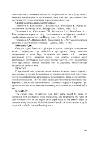 дого животного, позволяет изучать их распределение в стаде (популяции),
выявлять закономерности наследования, на основе чего предсказывать ве-
роятность получения животных определенного качества.
    Список использованных источников:
    Тореханов А., Карымсаков Т., Баккожаев А., Бегембеков К. Оценка те-
лосложения молочного скота //Инструкция. -Астана, 2011. - 22 с.
    Тореханов А.А., Карымсаков Т.Н., Баккожаев А.А., Бегембеков К.Н.
Классификация коров по типу телосложения и построение линейного
профиля быка-производителя//Инструкция. - Астана. 2011. – 12 с.
    Тореханов А.А., Исабеков К.И., Карымсаков Т.Н. Актуальные вопросы
селекции в молочном скотоводстве. – Астана, 2010. – 179 с.
    ҚОРЫТЫНДЫ
    Отандық сүтті бағыттағы ірі қара малының заманауи селекциялық
кезеңі сиырлардың сүт өнімділігін арттырумен қатар, олардың
шаруашылықта өнім беру мерзімінің сақталуын, әрі                       ұзаруын
қамтамасыз етуге негізделуі керек. Осы орайда, отандық сүтті
сиырлардың экстерьерлік белгілерін кеңінен зерттеп, сүтті сиырлардың
дене құрылымын бағалау әдістерін мал асылдандыру жұмыстарында
қолданысқа енгізген жөн.
    РЕЗЮМЕ
    Современный этап селекции отечественных молочных пород крупного
рогатого скота должен базироваться на повышении молочной продуктив-
ности с одновременным сохранением и удлинением срока их хозяйствен-
ного использования. В этой связи необходимо углубленное изучение экс-
терьерных признаков отечественных молочных пород и внедрение ре-
зультатов оценки телосложения в практику селекционно-племенной рабо-
ты.
    SUMMARY
    Тhe current stage of selection local dairy cattle should be based on
increasing milk production while maintaining and lengthening the term of
their economic use. In this regard an in-depth study of the exterior signs of
domestic dairy breeds and the introduction of results of the evaluation body in
the practice of selection and breeding work.




                                                                            183
 