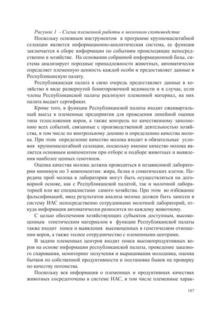 Рисунок 1 - Схема племенной работы в молочном скотоводстве
    Поскольку основным инструментом в программе крупномасштабной
селекции является информационно-аналитическая система, ее функция
заключается в сборе информации по событиям происходящие непосред-
ственно в хозяйстве. На основании собранной информационной базы, си-
стема анализирует породные принадлежности животных, автоматически
определяет племенную ценность каждой особи и предоставляет данные в
Республиканскую палату.
    Республиканская палата в свою очередь предоставляет данные в хо-
зяйство в виде развернутой бонитировочной ведомости и в случае, если
члены Республиканской палаты реализуют племенной материал, на них
палата выдает сертификат.
    Кроме того, в функции Республиканской палаты входит ежекварталь-
ный выезд в племенные предприятия для проведения линейной оценки
типа телосложения коров, а также контроль по качественному заполне-
нию всех событий, связанные с производственной деятельностью хозяй-
ства, в том числе по контрольному доению и определению качества моло-
ка. При этом определение качество молока входит в обязательные усло-
вия крупномасштабной селекции, поскольку именно качество молока яв-
ляется основным компонентом при отборе и подборе животных и выявле-
ния наиболее ценных генотипов.
    Оценка качества молока должна проводиться в независимой лаборато-
рии минимум по 3 компонентам: жира, белка и соматических клеток. Пе-
редача проб молока в лаборатории могут быть осуществляться на дого-
ворной основе, как с Республиканской палатой, так и молочной лабора-
торией или же специалистами самого хозяйства. При этом во избежание
фальсификаций, ввод результатов анализа молока должен быть занесен в
систему ИАС непосредственно сотрудниками молочной лабораторий, от-
куда информация автоматически разносится по каждому животному.
    С целью обеспечения хозяйствующих субъектов доступным, высоко-
ценным генетическим материалом в функции Республиканской палаты
также входит поиск и выявления высокоценных в генетическом отноше-
нии коров, а также тесное сотрудничество с племенными центрами.
    В задачи племенных центров входит поиск высокопродуктивных ко-
ров на основе информации республиканской палаты, проведение заказно-
го спаривания, мониторинг получения и выращивания молодняка, оценка
бычков по собственной продуктивности и постановка быков на проверку
по качеству потомства.
    Поскольку вся информация о племенных и продуктивных качествах
животных сосредоточены в системе ИАС, в том числе племенные харак-

                                                                  187
 