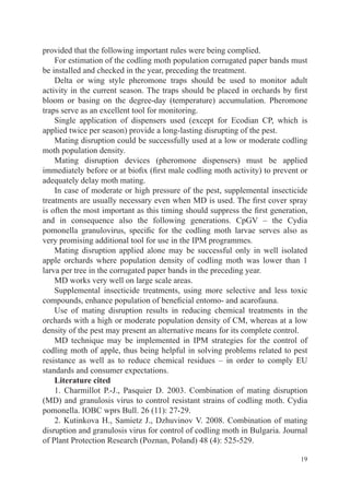 provided that the following important rules were being complied.
    For estimation of the codling moth population corrugated paper bands must
be installed and checked in the year, preceding the treatment.
    Delta or wing style pheromone traps should be used to monitor adult
activity in the current season. The traps should be placed in orchards by first
bloom or basing on the degree-day (temperature) accumulation. Pheromone
traps serve as an excellent tool for monitoring.
    Single application of dispensers used (except for Ecodian CP, which is
applied twice per season) provide a long-lasting disrupting of the pest.
    Mating disruption could be successfully used at a low or moderate codling
moth population density.
    Mating disruption devices (pheromone dispensers) must be applied
immediately before or at biofix (first male codling moth activity) to prevent or
adequately delay moth mating.
    In case of moderate or high pressure of the pest, supplemental insecticide
treatments are usually necessary even when MD is used. The first cover spray
is often the most important as this timing should suppress the first generation,
and in consequence also the following generations. CpGV – the Cydia
pomonella granulovirus, specific for the codling moth larvae serves also as
very promising additional tool for use in the IPM programmes.
    Mating disruption applied alone may be successful only in well isolated
apple orchards where population density of codling moth was lower than 1
larva per tree in the corrugated paper bands in the preceding year.
    MD works very well on large scale areas.
    Supplemental insecticide treatments, using more selective and less toxic
compounds, enhance population of beneficial entomo- and acarofauna.
    Use of mating disruption results in reducing chemical treatments in the
orchards with a high or moderate population density of CM, whereas at a low
density of the pest may present an alternative means for its complete control.
    MD technique may be implemented in IPM strategies for the control of
codling moth of apple, thus being helpful in solving problems related to pest
resistance as well as to reduce chemical residues – in order to comply EU
standards and consumer expectations.
    Literature cited
    1. Charmillot P.-J., Pasquier D. 2003. Combination of mating disruption
(MD) and granulosis virus to control resistant strains of codling moth. Cydia
pomonella. IOBC wprs Bull. 26 (11): 27-29.
    2. Kutinkova H., Samietz J., Dzhuvinov V. 2008. Combination of mating
disruption and granulosis virus for control of codling moth in Bulgaria. Journal
of Plant Protection Research (Poznan, Poland) 48 (4): 525-529.

                                                                             19
 