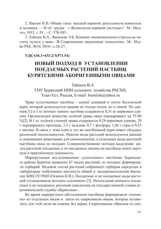 2. Павлов И.П. Общие типы высшей нервной деятельности животных
и человека. - / В сб. трудов « Физиология нервной системы»// М.: Мед-
гиз, 1952, т. IV , - С. 578-593.
   3. Тайшин В.А., Яковлева Э.Б. Влияние эмоционального стресса на ча-
стоту пульса у яков.- Ж.Современные наукоемкие технологии.- М.: Изд-
во РАЕ, №10, 2010.- с.26-27.

   УДК 636.3+633.2/3(571.54)

      НОВЫЙ ПОДХОД В УСТАНОВЛЕНИИ
      ПОЕДАЕМЫХ РАСТЕНИЙ ПАСТБИЩ
    БУРЯТСКИМИ АБОРИГЕННЫМИ ОВЦАМИ
                          Тайшин В.А.
        ГНУ Бурятский НИИ сельского хозяйства РАСХН,
          Улан-Удэ, Россия, E-mail: burniish@inbox.ru
   Трава естественных пастбищ - самый дешёвый и почти бесплатный
корм, который используется овцами не только летом, но и зимой. По дан-
ным [1] в 1 кг ветоши зимних пастбищ содержится 0,31 кг кормовых еди-
ниц. Органическое вещество зелёной травы овцы переваривают на 75-80
%[2]. В 1 кг зелёной степной травы содержится 0,28 кормовых единиц, 29
г переваримого протеина, 3,3 г кальция, 0,7 г фосфора, 1,44 г серы и 0,55
г магния. В связи с этим один и тот же пастбищный корм может обладать
различной питательностью. Многие виды растений используются дикими
и домашними животными для самоизлечения, а отдельные виды растений
пастбища овцы не поедают. Совершенствование методов выделения ви-
дов растений поедаемых и не поедаемых овцами на пастбище имеет науч-
ную и практическую значимость.
   Маршрутными исследованиями сухостепного пастбища Хоринско-
го района Бурятии выявлено 67 видов растений, из которых формирова-
ли гербарий. Видовой состав растений собранного гербария определен в
лаборатории геоботаники института общей и экспериментальной биоло-
гии БНЦ СО РАН (Осипов К.И.). Поедаемые и не поедаемые виды расте-
ний устанавливали методом «снопиков» [3]. Питательная ценность поеда-
емых и не поедаемых растений определена на государственной стации аг-
рохимической службы «Бурятская».
   Во время маршрутного обследования пастбища формировали «снопи-
ки» из отдельных видов и затем их скармливали овцам, которые остава-
лись для этой цели на стоянке без корма. Скармливание образцов из сно-

                                                                      191
 