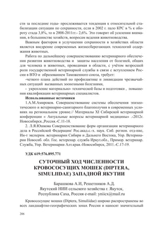 сти за последние годы- прослеживается тенденция к относительной ста-
билизации ситуации по сохранности, если в 2002 г. пало КРС в % к обо-
роту стада 3,8%, то в 2008-2011гг.- 2,6%. Это говорит об усилении внима-
ния, в большинстве хозяйств, вопросам ведения животноводства.
   Важным фактором в услучшении сохранности в хозяйствах области
является внедрение современных жизнесберегающих технологий содер-
жания животных.
   Работа по дальнейшему совершенствованию ветеринарного обеспече-
ния развития животноводства и защиты населения от болезней, общих
для человека и животных, проводимая в области, с учётом возросшей
роли государственной ветеринарной службы в связи с вступлением Рос-
сии в ВТО и образованием Таможенного союза, требует:
   -четкого плана действий по профилактике и ликвидации чрезвычай-
ных ситуаций вызванных зоонозными болезнями,
   - укрепление материально- технической базы и подготовки , повыше-
ния квалификации ветеринарных специалистов.
   Использованные источники
   1.А.М.Амироков. Совершенствование системы обеспечения эпизоо-
тического и ветеринарно-санитарного благополучия в современных усло-
виях на региональном уровне.// Материалы ХI Сибирской ветеринарной
конференции « Актуальные вопросы ветеринарной медицины» .-2012г.
Новосибирск.,Россия.-С.11-18.
   2. Л.Я.Юшкова Совершенствование форм организации ветеринарного
дела в Российской Федерации/ Рос.акад.с.-х. наук. Сиб. регион. отд-ние,
Ин-т эксперим. ветеринарии Сибири и Дальнего Востока, Упр. Ветерина-
рии Новосиб. обл. Гос. ветеренар. служба Иркут.обл., Примор. ветеринар.
Служба, Упр. Ветеринарии Алт.края.-Новосибирск, 2011.-С.17-19.

      УДК 619:576.895.771

            СУТОЧНЫЙ ХОД ЧИСЛЕННОСТИ
          КРОВОСОСУЩИХ МОШЕК (DIPTERA,
           SIMULIIDAE) ЗАПАДНОЙ ЯКУТИИ
                    Барашкова А.И, Решетников А.Д.
             Якутский НИИ сельского хозяйства г. Якутск,
            Республика Саха, Россия e-mail: yniicx@mail.ru
   Кровососущие мошки (Diptera, Simuliidae) широко распространены во
всех ландшафтно-географических зонах России и наносят значительный

206
 