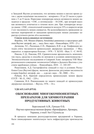 в Западной Якутии установлено, что активны мошки в светлое время су-
ток с двумя подъёмами численности – вечерним с 19 до 23 часов и утрен-
ним с 5 до 9 часов. Пороговая температура начала активности мошек на-
ходится в пределах +110С, а оптимальная – 18-210С, при которой высо-
кая активность отмечается в течение всего дня. При температуре возду-
ха свыше +250С, относительной влажности воздуха 33% и скорости ветра
2 м/с численность мошек снижается. На целесообразность проведения за-
щитных мероприятий от нападения кровососущих мошек указывает ха-
рактер суточного ритма лёта насекомых.
    Список использованных источников:
    Воробец, Э.И. Мошки (Diptera, Simuliidae) равнинных и предгорных рай-
онов Якутии: автореф. дис.… канд. биол. наук. - Новосибирск, 1979. - 21 с.
    Детинова, Т.С., Расницын, С.П., Маркович, Н.Я. и др. Унификация ме-
тодов учёта численности кровососущих двукрылых насекомых // Мед.
паразитол. и паразитарные болезни. - 1978. - Т. XLVII. - Вып. 5. - С. 84-92.
    Павлов, С.Д., Павлова, Р.П. Сравнительная вредоносность компонен-
тов гнуса, средства и способы их контроля в условиях животноводства //
Энтомологические исследования в Северной Азии: материалы VIII Меж-
регионального совещания энтомологов Сибири и Дальнего Востока с уча-
стием зарубежных учёных. – Новосибирск, 2010. – С. 345-347.
    Решетников, А.Д. Гастерофилёзы лошадей и гнус в условиях Респу-
блики Саха (Якутия) (фауна, экология, фенология, регуляция численности
и меры борьбы): автореф. дис. … д-ра вет. наук. – М., 2000. – 34 с.
    Рубцов, И.А. Краткий определитель кровососущих мошек фауны
СССР. – М.-Л., 1962. – 228 с.
    Саввинов, И.А. Рекомендации по защите лошадей от кровососущих
двукрылых насекомых. – Якутск, 1976. – 16 с.

      УДК 615.1:619 (075.8)

       ОБОСНОВАНИЕ МНОГОКОМПОНЕНТНЫХ
         ПРЕПАРАТОВ ДЛЯ ХИМИОТЕРАПИИ
           ПРОДУКТИВНЫХ ЖИВОТНЫХ
                    Березовский А.В., Грицык О.Б.
       Научно-производственная фирма «Бровафарма», Бровары,
                  Украина, e-mail: bav13@meta.ua
  В процессе компании разгосударствления предприятий в Украине,
было ликвидировано значительную часть инфраструктуры производства

208
 