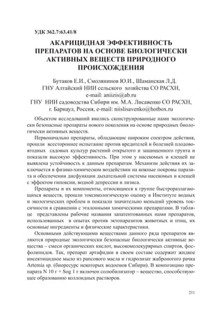 УДК 362.7:63.41/8

      АКАРИЦИДНАЯ ЭФФЕКТИВНОСТЬ
   ПРЕПАРАТОВ НА ОСНОВЕ БИОЛОГИЧЕСКИ
     АКТИВНЫХ ВЕЩЕСТВ ПРИРОДНОГО
            ПРОИСХОЖДЕНИЯ
        Бутаков Е.И., Смолянинов Ю.И., Шаманская Л.Д.
    ГНУ Алтайский НИИ сельского хозяйства СО РАСХН,
                     e-mail: aniizis@ab.ru
 ГНУ НИИ садоводства Сибири им. М.А. Лисавенко СО РАСХН,
      г. Барнаул, Россия, e-mail: niislisavenko@hotbox.ru
   Объектом исследований явились сконструированные нами экологиче-
ски безопасные препараты нового поколения на основе природных биоло-
гически активных веществ.
   Первоначально препараты, обладающие широким спектром действия,
прошли всестороннее испытание против вредителей и болезней плодово-
ягодных садовых культур растений открытого и защищенного грунта и
показали высокую эффективность. При этом у насекомых и клещей не
выявлена устойчивость к данным препаратам. Механизм действия их за-
ключается в физико-химическом воздействии на кожные покровы парази-
та и обеспечении дисфункции дыхательной системы насекомых и клещей
с эффектом гипоксии, водной депрессии и лизиса.
   Препараты и их компоненты, относящиеся к группе быстроразлагаю-
щихся веществ, прошли токсикологическую оценку в Институте водных
и экологических проблем и показали значительно меньший уровень ток-
сичности в сравнении с эталонными химическими препаратами. В табли-
це представлены рабочие названия запатентованных нами препаратов,
использованных в опытах против эктопаразитов животных и птиц, их
основные ингредиенты и физические характеристики.
   Основными действующими веществами данного ряда препаратов яв-
ляются природные экологически безопасные биологически активные ве-
щества – смеси органических кислот, высокомолекурярных спиртов, фос-
фолипидов. Так, препарат артафидин в своем составе содержит жидкое
инсектицидное мыло из рапсового масла и гидролизат жаброногого рачка
Artemia sp. (биоресурс некоторых водоемов Сибири). В композицию пре-
парата N 10 г + Sog 1 г включен солюбилизатор – вещество, способствую-
щее образованию коллоидных растворов.

                                                                   211
 