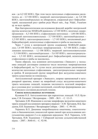 ков - до 6,2·102 КОЕ/г. При этом число патогенных стафилококков увели-
чилось до - 3,5·104 КОЕ/г, эшерихий лактозоотрицательных - до 3,8·104
КОЕ/г, лактозонейтральных не обнаружили, умеренный рост бифидобак-
терий, насыщенный рост грибов рода Mucor ram., Asp. Nidul., Fusarium
sp. во всех пробах.
    При бактериологическом исследовании фекалий жеребят контрольной
группы количество МАФАнМ равнялось 1,5·105 КОЕ/г, молочных микро-
организмов – 4,3·104 КОЕ/г, стафилококков патогенных – 1,04·106 КОЕ/г,
эшерихий лактозоположительных – 5,7·104 КОЕ/г, лактозонейтральных –
1,2·105 КОЕ/г, лактозоотрицательных – 1,7·103 КОЕ/г, интенсивный рост
бифидобактерий, непатогенные стафилококки и грибы не высевались.
    Через 7 суток в контрольной группе содержание МАФАнМ равня-
лось 1,4·105 КОЕ/г, молочных микроорганизмов – 4,7·104 КОЕ/г, стафи-
лококков патогенных – 1,1·106 КОЕ/г, эшерихий лактозоположительных
– 5,3·104 КОЕ/г, лактозонейтральных – 5,6·105 КОЕ/г, лактозоотрицатель-
ных – 1,5·103 КОЕ/г, интенсивный рост бифидобактерий, непатогенные
стафилококки и грибы не высевались.
    Таким образом, под влиянием антгельминтика «Эквисект» у молод-
няка лошадей достоверно снижается число молочных микроорганизмов
и бифидобактерий, на 7-е сутки после дегельминтизации увеличивается
количество патогенных стафилококков, лактозоотрицательных эшерихий
и грибов. В контрольной группе микробный фон желудочно-кишечного
тракта существенно не изменялась.
    Антгельминтный препарат «Эквисект», широко применяемый в вете-
ринарной практике, влияет на микробный статус желудочно-кишечного
тракта молодняка лошадей, подавляя численность полезной микрофло-
ры и усиливая рост условно-патогенной, способствуя формированию дис-
биотического состояния различной степени.
    Список использованных источников:
    Куликова О.Л. Антгельминтики при паразитозах лошадей / О.Л. Кули-
кова, С.В. Енгашев // Ветеринария. – 2009. - №11. – С. 12-13.
    Третьяков А.М. Изменения в составе микрофлоры желудочно-кишечного
тракта лошадей под влиянием препарата иверсект / А.М. Третьяков, В.Ц. Цы-
дыпов, П.И. Евдокимов // Ветеринария Сибири. – 2003. – С. 99-101.
    Украинец В.Л. Динамика микробиоценоза кишечника, гематологиче-
ских и биохимических показателей крови свиней при использовании ант-
гельминтика аверсект-2 и их коррекция коредоном / В.Л. Украинец, А.М.
Третьяков, П.И. Евдокимов // Сибирский вестник сельскохозяйственной
науки. – 2007. - №40-41. – С. 92-98.


214
 
