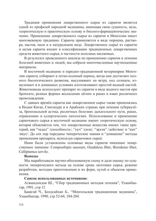 Традиция применения лекарственного сырья из саранчи является
одной из профилей народной медицины, имеющая свою сущность, цель,
теоритическую и практическую основу и биолого-фармацевтическое зна-
чение. Применение лекарственного сырья из саранчи в Монголии имеет
многовековую традицию. Саранча применяется в виде порошка, раство-
ра, настоя, мази и в натуральном виде. Лекарственное сырьё из саранчи
и целая саранча входит в классафикацию традиционных лекарственных
средств животного сырья, в частности полезных насекомых.
    В результате проведенного анализа по применению саранчи в лечении
болезней животных и людей, мы собрали многочисленные научноценные
материалы.
    В восточной медицине и народно-традиционной ветеринарии Монго-
лии саранчу собирают в летно-осенный период, когда они достигают пол-
ного биологического развития, высушивают на ветру, под солнцем, из-
мельчают и в домашных условиях изготовливают простой водный настой.
Животноводы используют препарат из саранчи в виде водного настоя при
бронхите, разных формах воспаления лёгких и ранах и язвах различного
происхождения.
    С давных времён саранча как лекарственное сырье также применялась
в Индии Китае, Сингапуре и в Арабских странах при лечении туберкулё-
за, бронхиальной астмы, различных болезнях дыхательного пути, ранах,
отравлениях и аллергических патологиях. Использование и применение
саранчового сырья в восточной медицине имеют теоротическую основу,
которая объясняется тем, что лекарственные вещества имеют такие кри-
терий, как “чадал” /способность/, “хүч” /сила/, “эрдэм” /действие/ и “амт”
/вкус/. До сих пор переданы эмперические знания и “домашние” методы
применения препарата, используя саранчовое сырьё.
    Нами были установлены основные виды саранчи имеющие лекар-
ственное значение: Compsorhipis saussure, Oeadaleus fiber, Breodemo fiber,
Calliptamus servile.
    Выводы
    Мы выработывали научно-обоснованную схему и дали оценку по сущ-
ности эмпирического метода на основе срока заготовки сырья, режиме
разработки, методам приготовления и их форм, путей и обьектов приме-
нения.
    Список использованных источников:
    Агваандондов Ш., “Сбор традиционных методов лечения”, Улаанбаа-
тар, 1991, стр 12
    Баавгай Ч., Болдсайхан Б., “Монгольская традиционная медицина”,
Улаанбаатар, 1990, стр 52-64, 184-204

216
 