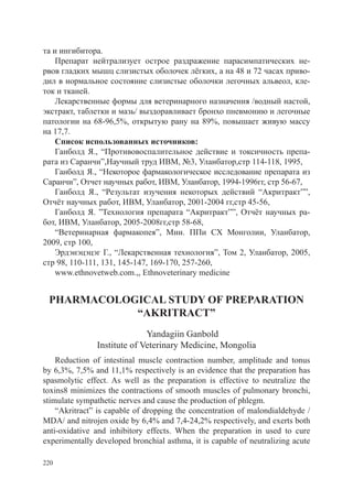 та и ингибитора.
    Препарат нейтрализует острое раздражение парасимпатических не-
рвов гладких мышц слизистых оболочек лёгких, а на 48 и 72 часах приво-
дил в нормальное состояние слизистые оболочки легочных альвеол, кле-
ток и тканей.
    Лекарственные формы для ветеринарного назначения /водный настой,
экстракт, таблетки и мазь/ выздоравливает бронхо пневмонию и легочные
патологии на 68-96,5%, открытую рану на 89%, повышает живую массу
на 17,7.
    Список использованных источников:
    Ганболд Я., “Противовоспалительное действие и токсичность препа-
рата из Саранчи”,Научный труд ИВМ, №3, Уланбатор,стр 114-118, 1995,
    Ганболд Я., “Некоторое фармакологическое исследование препарата из
Саранчи”, Отчет научных работ, ИВМ, Уланбатор, 1994-1996гг, стр 56-67,
    Ганболд Я., “Результат изучения некоторых действий “Акритракт””,
Отчёт научных работ, ИВМ, Уланбатор, 2001-2004 гг,стр 45-56,
    Ганболд Я. ”Технология препарата “Акритракт””, Отчёт научных ра-
бот, ИВМ, Уланбатор, 2005-2008гг,стр 58-68,
    “Ветеринарная фармакопея”, Мин. ППи СХ Монголии, Уланбатор,
2009, стр 100,
    Эрдэнэцэцэг Г., “Лекарственная технология”, Том 2, Уланбатор, 2005,
стр 98, 110-111, 131, 145-147, 169-170, 257-260,
    www.ethnovetweb.com.,, Ethnoveterinary medicine


 PHARMACOLOGICAL STUDY OF PREPARATION
            “AKRITRACT”
                             Yandagiin Ganbold
               Institute of Veterinary Medicine, Mongolia
    Reduction of intestinal muscle contraction number, amplitude and tonus
by 6,3%, 7,5% and 11,1% respectively is an evidence that the preparation has
spasmolytic effect. As well as the preparation is effective to neutralize the
toxins8 minimizes the contractions of smooth muscles of pulmonary bronchi,
stimulate sympathetic nerves and cause the production of phlegm.
    “Akritract” is capable of dropping the concentration of malondialdehyde /
MDA/ and nitrojen oxide by 6,4% and 7,4-24,2% respectively, and exerts both
anti-oxidative and inhibitory effects. When the preparation in used to cure
experimentally developed bronchial asthma, it is capable of neutralizing acute

220
 