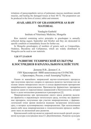 irritations of parasympathetic nerves of pulmonary mucous membrane smooth
muscles, and healing the damaged tissues at hour 48-72. The preparation can
be produced in the form of extract, tablet and ointment.

     AVAILABILITY OF GRASSHOPPER AS RAW
                  MATERIAL
                             Yandagiin Ganbold
               Institute of Veterinary Medicine, Mongolia
    Raw material containing active principles in grasshopper is annually
collected during august, September and October and they are desiccated in
specific condition or immediately frozen for further use.
    In Mongolia grasshoppers of numbers of genera such as Compsorhips,
Oedaleus, Bryodema and Calliptamus, which are widely distributed in
Mongolia can be used as raw materials.

   УДК 577.23:620.95

    развитие технической культуры
 клостридиев в крахмальном клейстере
                     Донкова Н.В., Донков С.А.
       ГНУ Красноярский НИИ животноводства СО РАСХН,
         г. Красноярск, Россия, e-mail: krasniptig75@bk.ru
   Одним из важнейших направлений научно-технического прогресса
при получении простых сахаров из крахмала является частичная или же
полная замена минеральных кислот и солода ферментными препаратами
микробиального происхождения. Производство ферментных препаратов
является одним из перспективных направлений в биотехнологии, которое
будет и далее интенсивно развиваться и расширяться [2].
   Микроорганизмы при прохождении своего цикла развития выделя-
ют ферменты в окружающую питательную среду, поэтому все фермент-
ные препараты, полученные при участии микроорганизмов, с фармако-
логической точки зрения являются водными экстрактами питательных
сред, в которых культивировались микроорганизмы. При использовании
какого-либо вида микроорганизмов в технологическом процессе необхо-
димо знать их жизненный цикл развития.
   Крахмальный клейстер является хорошей питательной средой для раз-
вития культуры клостридиев вида Cl. phytofermentans. Развитие культуры
                                                                        221
 