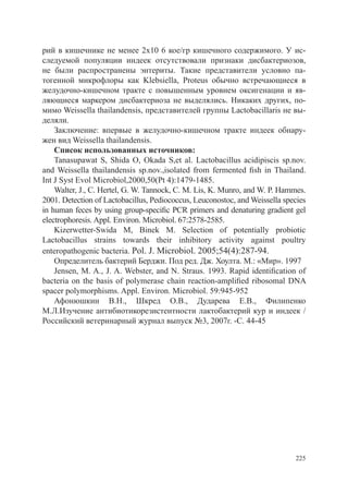 рий в кишечнике не менее 2х10 6 кое/гр кишечного содержимого. У ис-
следуемой популяции индеек отсутствовали признаки дисбактериозов,
не были распространены энтериты. Такие представители условно па-
тогенной микрофлоры как Klebsiella, Proteus обычно встречающиеся в
желудочно-кишечном тракте с повышенным уровнем оксигенации и яв-
ляющиеся маркером дисбактериоза не выделялись. Никаких других, по-
мимо Weissella thailandensis, представителей группы Lactobacillaris не вы-
деляли.
    Заключение: впервые в желудочно-кишечном тракте индеек обнару-
жен вид Weissella thailandensis.
    Список использованных источников:
    Tanasupawat S, Shida O, Okada S,et al. Lactobacillus acidipiscis sp.nov.
and Weissella thailandensis sp.nov.,isolated from fermented fish in Thailand.
Int J Syst Evol Microbiol,2000,50(Pt 4):1479-1485.
    Walter, J., C. Hertel, G. W. Tannock, C. M. Lis, K. Munro, and W. P. Hammes.
2001. Detection of Lactobacillus, Pediococcus, Leuconostoc, and Weissella species
in human feces by using group-specific PCR primers and denaturing gradient gel
electrophoresis. Appl. Environ. Microbiol. 67:2578-2585.
    Kizerwetter-Swida M, Binek M. Selection of potentially probiotic
Lactobacillus strains towards their inhibitory activity against poultry
enteropathogenic bacteria. Pol. J. Microbiol. 2005;54(4):287-94.
    Определитель бактерий Берджи. Под ред. Дж. Хоулта. М.: «Мир». 1997
    Jensen, M. A., J. A. Webster, and N. Straus. 1993. Rapid identification of
bacteria on the basis of polymerase chain reaction-amplified ribosomal DNA
spacer polymorphisms. Appl. Environ. Microbiol. 59:945-952
    Афонюшкин В.Н., Шкред О.В., Дударева Е.В., Филипенко
М.Л.Изучение антибиотикорезистентности лактобактерий кур и индеек /
Российский ветеринарный журнал выпуск №3, 2007г. -С. 44-45




                                                                             225
 