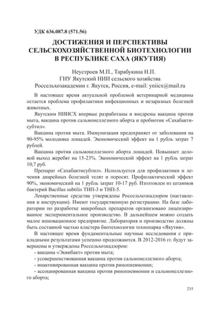 УДК 636.087.8 (571.56)

     ДОСТИЖЕНИЯ И ПЕРСПЕКТИВЫ
СЕЛЬСКОХОЗЯЙСТВЕННОЙ БИОТЕХНОЛОГИИ
     В РЕСПУБЛИКЕ САХА (ЯКУТИЯ)
                 Неустроев М.П., Тарабукина Н.П.
            ГНУ Якутский НИИ сельского хозяйства
   Россельхозакадемии г. Якутск, Россия, e-mail: yniicx@mail.ru
    В настоящее время актуальной проблемой ветеринарной медицины
остается проблема профилактики инфекционных и незаразных болезней
животных.
    Якутским НИИСХ впервые разработаны и внедрены вакцина против
мыта, вакцина против сальмонеллезного аборта и пробиотик «Сахабакти-
субтил».
    Вакцина против мыта. Иммунизация предохраняет от заболевания на
90-95% молодняка лошадей. Экономический эффект на 1 рубль затрат 7
рублей.
    Вакцина против сальмонеллезного аборта лошадей. Повышает дело-
вой выход жеребят на 15-23%. Экономический эффект на 1 рубль затрат
10,7 руб.
    Препарат «Сахабактисубтил». Используется для профилактики и ле-
чения диарейных болезней телят и поросят. Профилактический эффект
90%, экономический на 1 рубль затрат 10-17 руб. Изготовлен из штаммов
бактерий Bacillus subtilis ТНП-3 и ТНП-5.
    Лекарственные средства утверждены Россельхознадзором (наставле-
ния и инструкции). Имеют государственную регистрацию. На базе лабо-
ратории по разработке микробных препаратов организовано лицензиро-
ванное экспериментальное производство. В дальнейшем можно создать
малое инновационное предприятие. Лаборатория и производство должны
быть составной частью кластера биотехнологии технопарка «Якутия».
    В настоящее время фундаментальные научные исследования с при-
кладными результатами успешно продолжаются. В 2012-2016 гг. будут за-
вершены и утверждены Россельхознадзором:
    - вакцина «Эквибакт» против мыта;
    - усовершенствованная вакцина против сальмонеллезного аборта;
    - инактивированная вакцина против ринопневмонии;
    - ассоциированная вакцина против ринопневмонии и сальмонеллезно-
го аборта;

                                                                  235
 