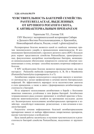УДК: 619:616.98:579

чувствительностЬ бактерий семейства
    Pasteurellaceae, выделенных
     от крупного рогатого скота,
  к антибактериальным препаратам
                     Терентьева Т.Е., Глотова Т.И.
       ГНУ Институт экспериментальной ветеринарии Сибири
       и Дальнего Востока Россельхозакадемии, п. Краснообск,
       Новосибирской области, Россия, e-mail: t-glotova@mail.ru
   Респираторные болезни являются одной из наиболее значимых при-
чин экономического ущерба в промышленном животноводстве. В воз-
никновении бронхопневмоний у крупного рогатого скота (КРС) большую
роль играют представители семейства Pasteurellaceae, грамотрицатель-
ные, факультативно анаэробные палочкообразные бактерии, являющие-
ся комменсальными обитателями поверхности слизистых оболочек мле-
копитающих и птиц, которые способны вызывать вторичные инфекции и
болезни.
   У КРС возбудителями болезни являются преимущественно два вида
пастерелл: Pasteurella multocida (сероварианты A, B, D) и Mannheimia
(Pasteurella) haemolytica (сероварианты А и Т).
   Антибиотики широко используются в индустрии мясного и молочно-
го скотоводства с целью профилактики и лечения многих бактериальных
инфекций. Их эффективность варьирует из-за несоответствия диагноза
и схем применения, а также в связи с формированием антибиотикорези-
стентности у бактерий.
   Из-за широкого использования антибиотиков в борьбе с болезнями
животных появились устойчивые к ним формы бактерий. Антибиотики
тетрациклинового ряда успешно применяют в лечебной практике в боль-
шинстве животноводческих хозяйств на протяжении последних десяти
лет. Бесконтрольное использование антибактериальных препаратов в хо-
зяйствах способствует появлению резистентных к ним штаммов и изо-
лятов бактерий.
   Результаты лечения инфекционных болезней антибактериальными
препаратами зависят от выбора эффективных лекарственных препаратов,
высоко чувствительных к возбудителю. 	
   Цель нашей работы заключалась в изучении чувствительности и рези-
стентности бактерий семейства Pasteurellaceae, выделенных от крупного
256
 