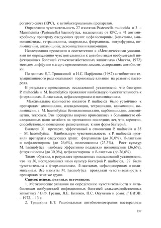 рогатого скота (КРС), к антибактериальным препаратам.
    Определяли чувствительность 27 изолятов Pasteurella multocida и 3 –
Mannheimia (Pasteurella) haemolytica, выделенных от КРС, к 41 антими-
кробному препарату следующих групп: цефалоспорины, β-лактамы, ами-
ногликозиды, тетрациклины, макролиды, фторхинолы, нитрофураны, по-
лимиксины, анзамицины, левомицетин и ванкомицин.
    Исследования проводили в соответствии с «Методическими указани-
ями по определению чувствительности к антибиотикам возбудителей ин-
фекционных болезней сельскохозяйственных животных» (Москва, 1972)
методом диффузии в агар с применением дисков, содержащих антибиоти-
ки.
    По данным Е.Т. Тришкиной и И.С. Парфенова (1987) антибиотики те-
трациклинового ряда оказывают тормозящее влияние на развитие пасте-
релл.
    В результате проведенных исследований установлено, что бактерии
P. multocida и M. haemolytica проявляют наибольшую чувствительность к
фторхинолам, ß-лактамам, цефалоспоринам и полимиксинам.
     Максимальное количество изолятов P. multocida было устойчиво к
препаратам: ампициллин, олеандомицин, тетрациклин, ванкомицин, по-
лимиксин, а M. haemolytica: бензилпенициллин, карбенициллин, левоми-
цетин, тетрокси. Эти препараты широко применялись в большинстве об-
следованных нами хозяйств на протяжении последних лет, что, вероятно,
способствовало появлению резистентных к ним форм бактерий.
    Выявлен 31 препарат, эффективный в отношении P. multocida и 35
– M. haemolytica. Наибольшую чувствительность к P. multocida проя-
вили препараты следующих групп: фторхинолы (до 30,0%), ß-лактамы
и цефалоспорины (до 26,6%), полимиксины (23,3%). Рост культур
M. haemolytica наиболее эффективно подавляли полимиксины (36,6%),
фторхинолоны (до 30,0%), цефалоспорины и ß-лактамы (до 26,6%).
    Таким образом, в результате проведенных исследований установлено,
что из 30, исследованных нами культур бактерий P. multocida, 27 были
чувствительны к фторхинолонам, ß-лактамам, цефалоспоринам и поли-
миксинам. Все изоляты M. haemolytica проявляли чувствительность к
препаратам этих же групп.
    Список использованных источников:
    1. Методические указания по определению чувствительности к анти-
биотикам возбудителей инфекционных болезней сельскохозяйственных
животных / В.Ф. Грезин, Я.Е. Коляков, П.С. Окуньков и соавт. // ВИЭВ.
– 1972. – 13 с.
    2. Тришкина Е.Т. Рациональная антибиотикотерапия пастереллеза

                                                                    257
 