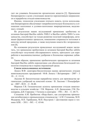 гает им усваивать большинство органических веществ [2]. Применение
биопрепаратов в целях утилизации является перспективным направлени-
ем в переработке отходов животноводства.
    Именно, технология утилизации птичьего помета, путем использова-
ния биопрепаратов обеспечивает микробиологическую безопасность в от-
ношении патогенных и условно-патогенных микроорганизмов, выделяе-
мых с птицей.
    По результатам наших исследований применение пробиотика из
штаммов бактерий Bacillus subtilis ТНП-3 и Bacillus subtilis ТНП-5 в пти-
цеводстве, способствует не только развитию полезной микрофлоры, акти-
вации ферментативных процессов, повышению сохранности поголовья и
качеству яичной продукции, а также получению помета без энтеропатоге-
нов [4].
    На основании результатов проведенных исследований можно заклю-
чить, что применение пробиотиков из штаммов бактерий Bacillus subtilis
способствует получению обеззараженного помета, пригодного для пере-
работки в высококачественные удобрения и безопасные кормовые добав-
ки.
    Таким образом, применение пробиотических препаратов из штаммов
бактерий Bacillus subtilis перспективно для обеспечения безотходной тех-
нологии птицеводства и охраны окружающей среды.
    Список использованных источников:
    Лопата Ф.Ф. санитарно-биологическая оценка органических отходов
животноводческих предприятий / Ф.Ф. Лопата // Ветеринария – 2007 – 3
10. – С. 13-14.
    Лысенко В. Биологическая переработка помета для производства ор-
ганических удобрений на пометной основе / В. Лысенко // Птицефабри-
ка – 2007 - №10. – С. 38-40.
    Меренок Г.В. Гигиенические аспекты применения отходов животно-
водства в сельском хозяйстве / Г.В. Меренок, А.П. Дискаленко, Г.М. По-
номарева, Д.И. Сирецяну // Гигиена и санитария – 1981. - №1. – С. 68-71.
    Степанова А.М. Пробиотик «Норд-Бакт», как альтернатива примене-
ния антибиотиков в промышленном птицеводстве / А.М. Степанова, М.П.
Федорова, Н.П. Тарабукина, М.П. Неустроев // Достижения науки и тех-
ники АПК. – 2011. - №5. – С. 65-66.




                                                                      259
 