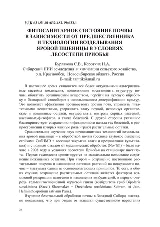 УДК 631.51.01:632.482.19:633.1

       ФИТОСАНИТАРНОЕ СОСТОЯНИЕ ПОЧВЫ
      В ЗАВИСИМОСТИ ОТ ПРЕДШЕСТВЕННИКА
          И ТЕХНОЛОГИИ ВОЗДЕЛЫВАНИЯ
          ЯРОВОЙ ПШЕНИЦЫ В УСЛОВИЯХ
              ЛЕСОСТЕПИ ПРИОБЬЯ
                     Бурлакова С.В., Коротких Н.А.
     Сибирский НИИ земледелия и химизации сельского хозяйства,
           р.п. Краснообск, Новосибирская область, Россия
                        E-mail: tanttik@mail.ru
   В настоящее время становятся все более актуальными альтернатив-
ные системы земледелия, позволяющие восстановить структуру по-
чвы, обогатить органическим веществом, перейти на нулевую обработ-
ку и беспаровой севооборот с использованием диверсификации культур.
Это позволяет эффективно противостоять эрозии почв, управлять пита-
тельными веществами, удерживать влагу почвой, используя органиче-
ские и пожнивные остатки, осуществлять контроль сорных растений,
насекомых-фитофагов, а также болезней. С другой стороны указанное
благоприятствует сохранению инфекционного начала тех болезней, в рас-
пространении которых важную роль играют растительные остатки.
   Сравнительное изучение двух почвозащитных технологий возделыва-
ния яровой пшеницы – с обработкой почвы (осеннее глубокое рыхление
стойками СибИМЭ + весеннее закрытие влаги и предпосевная культива-
ция) и с полным отказом от механических обработок (No-Till) – было на-
чато в 2008 году в условиях лесостепи Приобья на стационаре институ-
та. Первая технология ориентируется на максимально возможное сохра-
нение пожнивных остатков. При второй – сохранение постоянного рас-
тительного покрова и накопление остатков растений на поверхности по-
чвы – выступает одним из основополагающих принципов. То есть, в обо-
их случаях сохранение растительных остатков является фактором воз-
можной резервации патогенов и накопления возбудителей, в первую оче-
редь, гельминтоспориозной корневой гнили (возбудитель гриб Bipolaris
sorokiniana (Sacc.) Shoemaker = Drechslera sorokiniana Subram. et Jain,
Helminthosporium sativum Pam.).
   Изучение безотвальной обработки почвы в Западной Сибири нагляд-
но показывает, что при отказе от вспашки существенного нарастания

26
 
