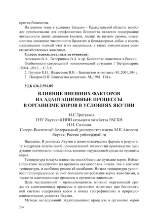 против бешенства.
   На данном этапе в условиях Западно – Казахстанской области наибо-
лее приемлемыми для профилактики бешенства является поддержание
численности диких хищников (волков, лисиц) на низком уровне, повсе-
местное снижение численности бродячих и безнадзорных собак и кошек,
максимально полный учет и их вакцинация, а также иммунизация сель-
скохозяйственных животных.
   Список использованных источников:
   Апалькин В.А., Ведерников В.А. и др. Бешенство животных в России.
   Особенности современной эпизоотической ситуации // Ветеринария.
-2004. -№12. – С.3-8.
   2. Груздев К.Н., Недосеков В.В. - Бешенство животных.-М.,2001,304 с.
   3. Назаров В.П. Бешенство животных. М.,1961. 114 с.

      УДК 636.2.591.05

       ВЛИЯНИЕ ВНЕШНИХ ФАКТОРОВ
      НА АДАПТАЦИОННЫЕ ПРОЦЕССЫ
  В ОРГАНИЗМЕ КОРОВ В УСЛОВИЯХ ЯКУТИИ
                        И.С.Третьяков
        ГНУ Якутский НИИ сельского хозяйства РАСХН
                       Н.Н. Созонов
Северо-Восточный федеральный университет имени М.К.Амосова
               Якутск, Россия yniicx@mail.ru
   Введение. В условиях Якутии в животноводческих фермах в результа-
те внедрения интенсивной промышленной технологии производства про-
дукции значительно повысилось влияние окружающей среды на организм
коров.
   Температура воздуха влияет на теплообменные функции коров. Небла-
гоприятное воздействие на организм оказывает как низкая, так и высокая
температура, и особенно резкие её колебания. Низкая температура усили-
вает теплопродукцию за счет большого потребления корма животными, а
также на адаптационные процессы в организме животных.
   Цель исследований – проанализировать влияние окружающей сре-
ды на адаптационные процессы в организме животных при беспривяз-
ной системе содержания коров в новых географических и природно-
климатических условиях Якутии.
   Методы исследований. Адаптационные процессы в организме коров
264
 