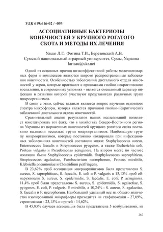 УДК 619:616-02 / -093

        АССОЦИАТИВНЫЕ БАКТЕРИОЗЫ
      КОНЕЧНОСТЕЙ У КРУПНОГО РОГАТОГО
         СКОТА И МЕТОДЫ ИХ ЛЕЧЕНИЯ
            Улько Л.Г., Фотина Т.И., Березовский А.В.
  Сумской национальный аграрный университет, Сумы, Украина
                        larisau@ukr.net
    Одной из основных причин низкоэффективной работы молочнотовар-
ных ферм и комплексов являются широко распространенные заболева-
ния конечностей. Особенностью заболеваний дистального отдела конеч-
ностей у коров, которые протекают с признаками гнойно-некротического
воспаления, в современных условиях - является смешанный характер ин-
фекции в развитии которой участвуют представители различных групп
микроорганизмов.
    В связи с этим, сейчас важным является вопрос изучения основного
спектра микрофлоры, которая является причиной гнойно-некротических
заболеваний дистального отдела конечностей.
    Сравнительный анализ результатов наших исследований позволя-
ет констатировать тот факт, что в хозяйствах Северо-Восточного регио-
на Украины из пораженных конечностей крупного рогатого скота посто-
янно выделяли несколько групп микроорганизмов. Наибольшую груп-
пу микроорганизмов, которые постоянно изолировали при инфекцион-
ных заболеваниях конечностей составили кокки: Staphylococcus aureus,
Enterococcus faecalis и Streptococcus pyogenes, а также Escherichia coli,
Proteus vulgaris и Pseudomonas aeruginosa. На втором месте по частоте
изоляции были Staphylococcus epidermidis, Staphylococcus saprophiticus,
Streptococcus agalactiae, Fusоbacterium necrophorum, Proteus mirabilis,
Klebsiella pneumoniae и Clostridium perfringens.
    В 23,62% проб ассоциация микроорганизмов была представлена ​​               S.
aureus, S. saprophiticus, S. faecalis, E. coli и P. vulgaris в 13,13% проб об-
наруживали S. aureus, S. epidermidis, S. faecalis, E. coli, P. aeruginosa.
11,4% проб были представлены S. aureus, S. epidermidis, S. agalactiae, S.
pyogenes, E. coli, P. vulgaris, P. mirabilis, а 10,24% - S. aureus, S. agalactiae,
S. faecalis и F. necrophorum. Наибольший удельный вес из общего количе-
ства изолированной микрофлоры приходится на стафилококки - 27,09%,
стрептококки - 23,15% и протей - 14,62%.
    В 45,83% случаев ассоциация была представлена ​​ возбудителями, из
                                                            5

                                                                              267
 