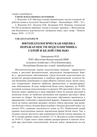 тациях севооборота.
   Список использованных источников:
   1. Власенко А.Н. Научные основы минимизации систем основной об-
работки почвы в лесостепи Западной Сибири. - Новосибирск, 1994. - 76 с.
   2. Власенко Н.Г., Кулагин О.В., Кудашкин П.И. Влияние технологии
No-Till на развитие корневых гнилей в посевах зерновых // Фитосанитар-
ная безопасность агроэкосистем: материалы межд. науч. конф. - Новоси-
бирск, 2010. – С.51-53.

     УДК 632.51:633.854.78

          ФИТОПАТОЛОГИЧЕСКАЯ ОЦЕНКА
         ПОРАЖАЕМОСТИ ПОДСОЛНЕЧНИКА
             СЕРОЙ И БЕЛОЙ ГНИЛЬЮ
                           Ермошкина Н.Н.
                ТОО «Восточно-Казахстанский НИИ
              сельского хозяйства» г.Усть-Каменогорск,
            Республика Казахстан. e-mail: vkniish@mail.ru
   Фитопатологическая оценка подсолнечника выявляет зараженность
семян и растений фитопатогенами, предполагая своевременную борь-
бу с вредоносными заболеваниями. Среди болезней подсолнечника по-
всеместно распространенными и наиболее вредоносными остаются бе-
лая (Sclerotinia sclerotiorum) и серая (Botrytis cinerea) гнили. Белая гниль,
или склеротиниоз является наиболее вредоносным и распространен-
ным заболева­ ием. В годы эпифитотий белая гниль поражает до 70-80%
               н
посев­ ой площади подсолнечника и в среднем 30% растений и более. Эта
      н
болезнь может проявиться в виде корневой гнили на всходах ра­ тений и
                                                                    с
несколько позже, но наибо­ ее интенсивно она поражает растения с фазы
                             л
цветения до уборки. На взрослых растениях заболевание проявляется в
прикорневой, стебле­ ой и корзиночной формах. Пораже­ ие прикорневой
                      в                                     н
части до начала цветения вызывает полную гибель растения, при разви-
тии болезни в более поздние фазы недобор с больных растений может до-
стигать 65%, снижение масличности се­ ян до 8%. Наибольший ущерб
                                           м
уро­ аю подсолнечника наносит корзи­ очная форма белой гнили. Так, в
   ж                                     н
полевых опытах института при пораженности белой гнилью корзинок на
50 % потери уро­ ая семян составляет 5,5 %. Всхожесть семян снижается
                  ж
на 30-50 %. Серая гниль также широко распростра­ ена и наносит боль-
                                                        н
шой вред расте­ иям подсолнечника. Болезнь мо­ ет проявляться во все
                 н                                   ж
28
 
