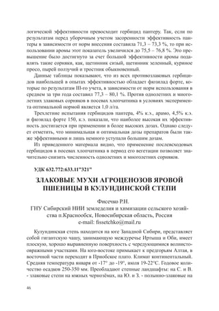 логической эффективности превосходит гербицид пантеру. Так, если по
результатам перед уборочным учетом засоренности эффективность пан-
теры в зависимости от норм внесения составила 71,3 – 73,3 %, то при ис-
пользовании аромы этот показатель увеличился до 75,5 – 76,8 %. Это пре-
вышение было достигнуто за счет большой эффективности аромы пода-
влять такие сорняки, как, щетинник сизый, щетинник зеленный, куриное
просо, пырей ползучий и тростник обыкновенный.
    Данные таблицы показывают, что из всех противозлаковых гербици-
дов наибольшей в опытах эффективностью обладает фюзилад форте, ко-
торые по результатам III-го учета, в зависимости от норм использования в
среднем за три года составил 77,3 – 80,1 %. Против однолетних и много-
летних злаковых сорняков в посевах хлопчатника в условиях эксперимен-
та оптимальной нормой является 1,0 л/га.
    Трехлетние испытания гербицидов пантера, 4% к.э., арамо, 4,5% к.э.
и фюэилад форте 150, к.э. показали, что наиболее высокая их эффектив-
ность достигается при применении в более высоких дозах. Однако следу-
ет отметить, что минимальная и оптимальная дозы препаратов были так-
же эффективными и лишь немного уступали большим дозам.
    Из приведенного материала видно, что применение послевсходовых
гербицидов в посевах хлопчатника в период его вегетации позволяет зна-
чительно снизить численность однолетних и многолетних сорняков.

     УДК 632.772:633.11”321”

     ЗЛАКОВЫЕ МУХИ АГРОЦЕНОЗОВ ЯРОВОЙ
       ПШЕНИЦЫ В КУЛУНДИНСКОЙ СТЕПИ
                           Фисечко Р.Н.
 ГНУ Сибирский НИИ земледелия и химизации сельского хозяй-
      ства п.Краснообск, Новосибирская область, Россия
                  e-mail: fissetchko@mail.ru
    Кулундинская степь находится на юге Западной Сибири, представляет
собой гигантскую чашу, занимающую междуречье Иртыша и Оби, имеет
плоскую, хорошо выравненную поверхность с чередующимися волнисто-
овражными участками. На юго-востоке примыкает к предгорьям Алтая, в
восточной части переходит в Приобское плато. Климат континентальный.
Средняя температура января от -17° до -19°, июля 19-22°С. Годовое коли-
чество осадков 250-350 мм. Преобладают степные ландшафты: на С. и В.
- злаковые степи на южных чернозёмах, на Ю. и З. - полынно-злаковые на

46
 