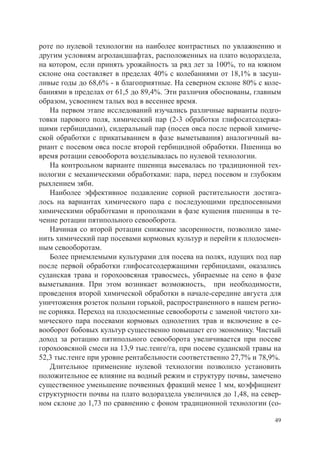 роте по нулевой технологии на наиболее контрастных по увлажнению и
другим условиям агроландшафтах, расположенных на плато водораздела,
на котором, если принять урожайность за ряд лет за 100%, то на южном
склоне она составляет в пределах 40% с колебаниями от 18,1% в засуш-
ливые годы до 68,6% - в благоприятные. На северном склоне 80% с коле-
баниями в пределах от 61,5 до 89,4%. Эти различия обоснованы, главным
образом, усвоением талых вод в весеннее время.
   На первом этапе исследований изучались различные варианты подго-
товки парового поля, химический пар (2-3 обработки глифосатсодержа-
щими гербицидами), сидеральный пар (посев овса после первой химиче-
ской обработки с прикатыванием в фазе выметывания) аналогичный ва-
риант с посевом овса после второй гербицидной обработки. Пшеница во
время ротации севооборота возделывалась по нулевой технологии.
   На контрольном варианте пшеница высевалась по традиционной тех-
нологии с механическими обработками: пара, перед посевом и глубоким
рыхлением зяби.
   Наиболее эффективное подавление сорной растительности достига-
лось на вариантах химического пара с последующими предпосевными
химическими обработками и прополками в фазе кущения пшеницы в те-
чение ротации пятипольного севооборота.
   Начиная со второй ротации снижение засоренности, позволило заме-
нить химический пар посевами кормовых культур и перейти к плодосмен-
ным севооборотам.
   Более приемлемыми культурами для посева на полях, идущих под пар
после первой обработки глифосатсодержащими гербицидами, оказались
суданская трава и горохоовсяная травосмесь, убираемые на сено в фазе
выметывания. При этом возникает возможность, при необходимости,
проведения второй химической обработки в начале-середине августа для
уничтожения розеток полыни горькой, распространенного в нашем регио-
не сорняка. Переход на плодосменные севообороты с заменой чистого хи-
мического пара посевами кормовых однолетних трав и включение в се-
вооборот бобовых культур существенно повышает его экономику. Чистый
доход за ротацию пятипольного севооборота увеличивается при посеве
горохоовсяной смеси на 13,9 тыс.тенге/га, при посеве суданской травы на
52,3 тыс.тенге при уровне рентабельности соответственно 27,7% и 78,9%.
   Длительное применение нулевой технологии позволило установить
положительное ее влияние на водный режим и структуру почвы, замечено
существенное уменьшение почвенных фракций менее 1 мм, коэффициент
структурности почвы на плато водораздела увеличился до 1,48, на север-
ном склоне до 1,73 по сравнению с фоном традиционной технологии (со-

                                                                     49
 