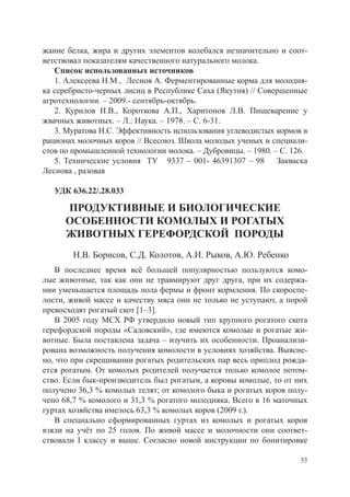 жание белка, жира и других элементов колебался незначительно и соот-
ветствовал показателям качественного натурального молока.
   Список использованных источников
   1. Алексеева Н.М., Леснов А. Ферментированные корма для молодня-
ка серебристо-черных лисиц в Республике Саха (Якутия) // Совершенные
агротехнологии. – 2009.- сентябрь-октябрь.
   2. Курилов Н.В., Короткова А.П., Харитонов Л.В. Пищеварение у
жвачных животных. – Л.: Наука. – 1978. – С. 6-31.
   3. Муратова Н.С. Эффективность использования углеводистых кормов в
рационах молочных коров // Всесоюз. Школа молодых ученых и специали-
стов по промышленной технологии молока. – Дубровицы. – 1980. – С. 126.
   5. Технические условия ТУ 9337 – 001- 46391307 – 98 Закваска
Леснова , разовая
   	
   УДК 636.22/.28.033

      ПРОДУКТИВНЫЕ И БИОЛОГИЧЕСКИЕ
      ОСОБЕННОСТИ КОМОЛЫХ И РОГАТЫХ
      ЖИВОТНЫХ ГЕРЕФОРДСКОЙ ПОРОДЫ
        Н.В. Борисов, С.Д. Колотов, А.И. Рыков, А.Ю. Ребенко
   В последнее время всё большей популярностью пользуются комо-
лые животные, так как они не травмируют друг друга, при их содержа-
нии уменьшается площадь пола фермы и фронт кормления. По скороспе-
лости, живой массе и качеству мяса они не только не уступают, а порой
превосходят рогатый скот [1–3].
   В 2005 году МСХ РФ утвердило новый тип крупного рогатого скота
герефордской породы «Садовский», где имеются комолые и рогатые жи-
вотные. Была поставлена задача – изучить их особенности. Проанализи-
рована возможность получения комолости в условиях хозяйства. Выясне-
но, что при скрещивании рогатых родительских пар весь приплод рожда-
ется рогатым. От комолых родителей получается только комолое потом-
ство. Если бык-производитель был рогатым, а коровы комолые, то от них
получено 36,3 % комолых телят; от комолого быка и рогатых коров полу-
чено 68,7 % комолого и 31,3 % рогатого молодняка. Всего в 16 маточных
гуртах хозяйства имелось 63,3 % комолых коров (2009 г.).
   В специально сформированных гуртах из комолых и рогатых коров
взяли на учёт по 25 голов. По живой массе и молочности они соответ-
ствовали I классу и выше. Согласно новой инструкции по бонитировке

                                                                    53
 
