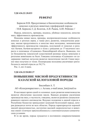 УДК 636.22/.28.033

                            РЕФЕРАТ
      Борисов Н.В. Продуктивные и биологические особенности
        комолых и рогатых животных герефордской породы
    / Н.В. Борисов, С.Д. Колотов, А.И. Рыков, А.Ю. Ребенко //
   Порода, комолость, промеры, индексы, убойные показатели, качество
мяса, эффективность производства.
   Показаны живая масса, промеры, воспроизводительные особенности
комолых и рогатых коров, а также рост, развитие, поведенческие реак-
ции, мясная продуктивность и качество мяса молодняка; экономическая
эффективность производства говядины, получаемой от комолых и рога-
тых бычков, бычков-кастратов и тёлок с рождения до 17-месячного воз-
раста в племзаводе «Садовское» Новосибирской области. Выявлено, что
по большинству показателей существенной разницы между комолыми и
рогатыми животными не было. Говядина племзавода «Садовское» по со-
держанию тяжёлых металлов является экологически чистой. Самое вкус-
ное мясо получено от тёлки. Племпродажа молодняка увеличивает рента-
бельность мясной отрасли до 54,2 %.
   Рис. 2, лит. 6 наим.

   УДК 636.22/28.083.37

  ПОВЫШЕНИЕ МЯСНОЙ ПРОДУКТИВНОСТИ
    КАЗАХСКОЙ БЕЛОГОЛОВОЙ ПОРОДЫ
                        Бисембаев А. Т.
   АО «Казагромаркетинг», г. Астана, e-mail:anuar_bat@mail.ru
   В настоящее время одной из основных задач развития животноводства
является обеспечение населения мясом. Важным резервом увеличения
производства мяса, в частности, говядины, является развитие специализи-
рованного мясного скотоводства. Ведущее положение в данной отрасли в
Республике Казахстан принадлежит казахской белоголовой породе, кото-
рая разводится почти во всех областях. Порода характеризуется хорошей
мясной продуктивностью, достаточно высокой скороспелостью и живот-
ные имеют отличную приспособленность к континентальным климатиче-
ским условиям.
   В то же время, порода нуждается в постоянном совершенствовании
                                                                     59
 