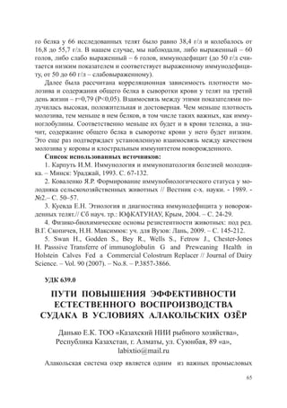 го белка у 66 исследованных телят было равно 38,4 г/л и колебалось от
16,8 до 55,7 г/л. В нашем случае, мы наблюдали, либо выраженный – 60
голов, либо слабо выраженный – 6 голов, иммунодефицит (до 50 г/л счи-
тается низким показателем и соответствует выраженному иммунодефици-
ту, от 50 до 60 г/л – слабовыраженному).
    Далее была рассчитана корреляционная зависимость плотности мо-
лозива и содержания общего белка в сыворотки крови у телят на третий
день жизни – r=0,79 (Р<0,05). Взаимосвязь между этими показателями по-
лучилась высокая, положительная и достоверная. Чем меньше плотность
молозива, тем меньше в нем белков, в том числе таких важных, как имму-
ноглобулины. Соответственно меньше их будет и в крови теленка, а зна-
чит, содержание общего белка в сыворотке крови у него будет низким.
Это еще раз подтверждает установленную взаимосвязь между качеством
молозива у коровы и клостральным иммунитетом новорожденного.
    Список использованных источников:
    1. Карпуть И.М. Иммунология и иммунопатология болезней молодня-
ка. – Минск: Ураджай, 1993. С. 67-132.
    2. Коваленко Я.Р. Формирование иммунобиологического статуса у мо-
лодняка сельскохозяйственных животных // Вестник с-х. науки. - 1989. -
№2.– С. 50–57.
    3. Куевда Е.Н. Этиология и диагностика иммунодефицита у новорож-
денных телят.// Сб науч. тр.: ЮфКАТУНАУ, Крым, 2004. – С. 24-29.
    4. Физико-биохимические основы резистентности животных: под ред.
В.Г. Скопичев, Н.Н. Максимюк: уч. для Вузов: Лань, 2009. – С. 145-212.
    5. Swan H., Godden S., Bey R., Wells S., Fetrow J., Chester-Jones
H. Passsive Transferre of immunoglobulin G and Preweaning Health in
Holstein Calves Fed a Commercial Colostrum Replacer // Journal of Dairy
Science. – Vol. 90 (2007). – No.8. – Р.3857-3866.

   УДК 639.0

   Пути повышения эффективности
   естественного воспроизводства
 судака в условиях алакольских озёр
       Данько Е.К. ТОО «Казахский НИИ рыбного хозяйства»,
      Республика Казахстан, г. Алматы, ул. Суюнбая, 89 «а»,
                        labixtio@mail.ru
   Алакольская система озер является одним из важных промысловых

                                                                     65
 