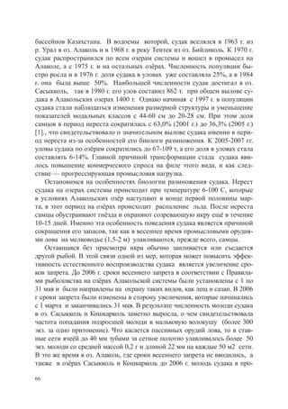 бассейнов Казахстана. В водоемы которой, судак вселялся в 1963 г. из
р. Урал в оз. Алаколь и в 1968 г. в реку Тентек из оз. Бийликоль. К 1970 г.
судак распространился по всем озерам системы и вошел в промысел на
Алаколе, а с 1975 г. и на остальных озёрах. Численность популяции бы-
стро росла и в 1976 г. доля судака в уловах уже составляла 25%, а в 1984
г. она была выше 50%. Наибольшей численности судак достигал в оз.
Сасыкколь, так в 1980 г. его улов составил 862 т. при общем вылове су-
дака в Алакольских озерах 1400 т. Однако начиная с 1997 г. в популяции
судака стали наблюдаться изменения размерной структуры и уменьшение
показателей модальных классов с 44-60 см до 20-28 см. При этом доля
самцов в период нереста сократилась с 63,0% (2001 г.) до 36,3% (2005 г.)
[1]., что свидетельствовало о значительном вылове судака именно в пери-
од нереста из-за особенностей его биологи размножения. К 2005-2007 гг.
уловы судака по озёрам сократились до 67-109 т, а его доля в уловах стала
составлять 6-14%. Главной причиной трансформации стада судака яви-
лось повышение коммерческого спроса на филе этого вида, и как след-
ствие — прогрессирующая промысловая нагрузка.
    Остановимся на особенностях биологии размножения судака. Нерест
судака на озерах системы происходит при температуре 6-100 С, которые
в условиях Алакольских озёр наступают в конце первой половины мар-
та, в этот период на озёрах происходит распаление льда. После нереста
самцы обустраивают гнёзда и охраняют созревающую икру ещё в течение
10-15 дней. Именно эта особенность поведения судака является причиной
сокращения его запасов, так как в весеннее время промысловыми орудия-
ми лова на мелководье (1,5-2 м) улавливаются, прежде всего, самцы.
    Оставшаяся без присмотра икра обычно заиливается или съедается
другой рыбой. В этой связи одной из мер, которая может повысить эффек-
тивность естественного воспроизводства судака является увеличение сро-
ков запрета. До 2006 г. сроки весеннего запрета в соответствии с Правила-
ми рыболовства на озёрах Алакольской системы были установлены с 1 по
31 мая и были направлены на охрану таких видов, как лещ и сазан. В 2006
г сроки запрета были изменены в сторону увеличения, которые начинались
с 1 марта и заканчивались 31 мая. В результате численность молоди судака
в оз. Сасыкколь и Кошкарколь заметно выросла, о чем свидетельствовала
частота попадания подросшей молоди в мальковую волокушу (более 300
экз. за одно притонение). Что касается пассивных орудий лова, то в став-
ные сети ячеёй до 40 мм зубами за сетное полотно улавливалось более 50
экз. молоди со средней массой 0,2 г и длиной 22 мм на каждые 50 м2 сети.
В это же время в оз. Алаколь, где сроки весеннего запрета не вводились, а
также в озёрах Сасыкколь и Кошкарколь до 2006 г. молодь судака в про-

66
 