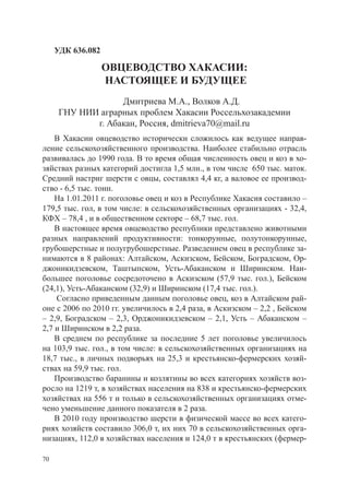 УДК 636.082

                   ОВЦЕВОДСТВО ХАКАСИИ:
                   настоящее и будущее
                   Дмитриева М.А., Волков А.Д.
      ГНУ НИИ аграрных проблем Хакасии Россельхозакадемии
             г. Абакан, Россия, dmitrieva70@mail.ru
    В Хакасии овцеводство исторически сложилось как ведущее направ-
ление сельскохозяйственного производства. Наиболее стабильно отрасль
развивалась до 1990 года. В то время общая численность овец и коз в хо-
зяйствах разных категорий достигла 1,5 млн., в том числе 650 тыс. маток.
Средний настриг шерсти с овцы, составлял 4,4 кг, а валовое ее производ-
ство - 6,5 тыс. тонн.
    На 1.01.2011 г. поголовье овец и коз в Республике Хакасия составило –
179,5 тыс. гол, в том числе: в сельскохозяйственных организациях - 32,4,
КФХ – 78,4 , и в общественном секторе – 68,7 тыс. гол.
    В настоящее время овцеводство республики представлено животными
разных направлений продуктивности: тонкорунные, полутонкорунные,
грубошерстные и полугрубошерстные. Разведением овец в республике за-
нимаются в 8 районах: Алтайском, Аскизском, Бейском, Боградском, Ор-
джоникидзевском, Таштыпском, Усть-Абаканском и Ширинском. Наи-
большее поголовье сосредоточено в Аскизском (57,9 тыс. гол.), Бейском
(24,1), Усть-Абаканском (32,9) и Ширинском (17,4 тыс. гол.).
    Согласно приведенным данным поголовье овец, коз в Алтайском рай-
оне с 2006 по 2010 гг. увеличилось в 2,4 раза, в Аскизском – 2,2 , Бейском
– 2,9, Боградском – 2,3, Орджоникидзевском – 2,1, Усть – Абаканском –
2,7 и Ширинском в 2,2 раза.
    В среднем по республике за последние 5 лет поголовье увеличилось
на 103,9 тыс. гол., в том числе: в сельскохозяйственных организациях на
18,7 тыс., в личных подворьях на 25,3 и крестьянско-фермерских хозяй-
ствах на 59,9 тыс. гол.
    Производство баранины и козлятины во всех категориях хозяйств воз-
росло на 1219 т, в хозяйствах населения на 838 и крестьянско-фермерских
хозяйствах на 556 т и только в сельскохозяйственных организациях отме-
чено уменьшение данного показателя в 2 раза.
    В 2010 году производство шерсти в физической массе во всех катего-
риях хозяйств составило 306,0 т, их них 70 в сельскохозяйственных орга-
низациях, 112,0 в хозяйствах населения и 124,0 т в крестьянских (фермер-

70
 