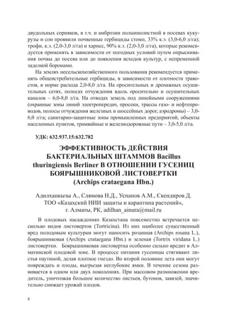 двудольных сорняков, в т.ч. и амброзии полыннолистной в посевах куку-
рузы и сои проявили почвенные гербициды стомп, 33% к.э. (3,0-6,0 л/га);
трофи, к.э. (2,0-3,0 л/га) и харнес, 90% к.э. (2,0-3,0 л/га), которые рекомен-
дуется применять в зависимости от погодных условий путем опрыскива-
ния почвы до посева или до появления всходов культур, с непременной
заделкой боронами.
    На землях несельскохозяйственного пользования рекомендуется приме-
нять общеистребительные гербициды, в зависимости от плотности траво-
стоя, в норме расхода 2,0-8,0 л/га. На оросительных и дренажных осуши-
тельных сетях, полосах отчуждения вдоль оросительно и осушительных
каналов – 6,0-8,0 л/га. На отводах земель под линейными сооружениями
(охранные зоны линий электропередач, просеки, трассы газо- и нефтепро-
водов, полосы отчуждения железных и шоссейных дорог, аэродромы) – 3,0-
6,0 л/га; санитарно-защитные зоны промышленных предприятий, объекты
населенных пунктов, трамвайные и железнодорожные пути – 3,0-5,0 л/га.

    УДК: 632.937.15:632.782

             ЭФФЕКТИВНОСТЬ ДЕЙСТВИЯ
        БАКТЕРИАЛЬНЫХ ШТАММОВ Bacillus
    thuringiensis Berliner В ОТНОШЕНИИ ГУСЕНИЦ
         БОЯРЫШНИКОВОЙ ЛИСТОВЕРТКИ
                  (Archips crataegana Hbn.)
    Адилханкызы А., Слямова Н.Д., Успанов А.М., Скендиров Д.
      ТОО «Казахский НИИ защиты и карантина растений»,
             г. Алматы, РК, adilhan_ainura@mail.ru
    В плодовых насаждениях Казахстана повсеместно встречается не-
сколько видов листоверток (Tortricina). Из них наиболее существенный
вред полодовым культурам могут наносить розанная (Archips rosana L.),
боярышниковая (Archips crataegana Hbn.) и зеленая (Tortrix viridana L.)
листовертки. Боярышниковая листовертка особенно сильно вредит в Ал-
матинской плодовой зоне. В процессе питания гусеницы стягивают ли-
стья паутиной, делая плотное гнездо. Во второй половине лета они могут
повреждать и плоды, выгрызая неглубокие ямки. В течение сезона раз-
вивается в одном или двух поколениях. При массовом размножении вре-
дитель, уничтожая большое количество листьев, бутонов, завязей, значи-
тельно снижает урожай плодов.

8
 