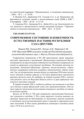 по генетическим маркёрам // Промышленное и племенное свиноводство.
– 2005. – № 2. –– С. 18-20.
   4. Кунаева Е.К., Державина Г.П., Гладырь Е.А. и др. Повышение эф-
фективности селекции свиней с использованием генов FSHB и ESR //
Свиноферма. – 2007. - № 10. – С.17-19.
   5. Адаменко В.А., Зиновьева Н.А., Лобан Н.А и др. Генетический ста-
тус, развитие и продуктивность свиней канадской селекции // Промыш-
ленное и племенное свиноводство. – 2005. - № 4. – С.22-25.

   УДК 636.083.314 (571.56)

СОВРЕМЕННОЕ СОСТОЯНИЕ И КОНЕЕМКОСТЬ
  ЕСТЕСТВЕННЫХ ПАСТБИЩ РЕСПУБЛИКИ
            САХА (ЯКУТИЯ)
       Иванов Р.В., Осипов В.Г., Ильин А.Н., Миронов С.М.
 ГНУ Якутский НИИ сельского хозяйства Российской академии
 сельскохозяйственных наук, г. Якутск, Россия conevods@mail.ru
   Современное коневодство в РС (Я) представлено тремя породами:
якутской, приленской и мегежекской. Продуктивное коневодство Якутии
основывается на круглогодовом тебеневочно-пастбищном содержании ло-
шадей на природных естественных пастбищах. Отточенная многими по-
колениями коневодов-табунщиков практика вольно-косячного тебене-
вочного содержания позволяла содержать многотысячные табуны лоша-
дей. Так, по историческим данным вплоть до середины XVII века числен-
ность лошадей в южных округах в 2-2,5 раза превосходила численность
крупного рогатого скота. И, наоборот, во второй половине XIX в. количе-
ство рогатого скота по Якутской области почти в 2 раза превзошло чис-
ленность поголовья лошадей.
   К первой половине XIX в. наиболее удобные для сенокосов и пастбищ
луга имелись в руках феодальной знати, или «родоначальников». Они су-
мели довести технологию использования сенокосов и пастбищ до доволь-
но высокого уровня.
   Вплоть до 30–40-х гг. XX века сохранялось экологическое благополу-
чие сенокосов и пастбищ. С 50-х годов прошлого столетья началась де-
градация травостоев на близлежащих от населенных пунктов сенокосах
и пастбищах после коллективизации скота и лошадей и укрупнения сель-
ских поселений. К 90-м годам урожайность сенокосов и пастбищ снизи-
лась с 14-16 ц/га до 6-8 ц/га.

                                                                     89
 