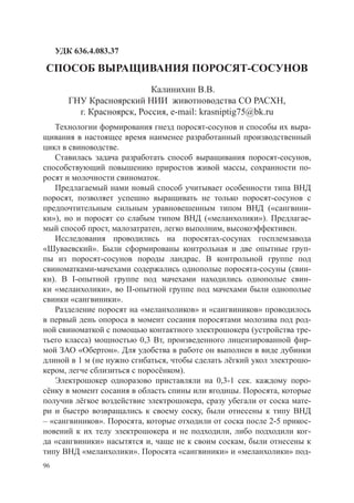 УДК 636.4.083.37

СПОСОБ ВЫРАЩИВАНИЯ ПОРОСЯТ-СОСУНОВ
                            Калинихин В.В.
        ГНУ Красноярский НИИ животноводства СО РАСХН,
          г. Красноярск, Россия, e-mail: krasniptig75@bk.ru
   Технологии формирования гнезд поросят-сосунов и способы их выра-
щивания в настоящее время наименее разработанный производственный
цикл в свиноводстве.
   Ставилась задача разработать способ выращивания поросят-сосунов,
способствующий повышению приростов живой массы, сохранности по-
росят и молочности свиноматок.
   Предлагаемый нами новый способ учитывает особенности типа ВНД
поросят, позволяет успешно выращивать не только поросят-сосунов с
предпочтительным сильным уравновешенным типом ВНД («сангвини-
ки»), но и поросят со слабым типом ВНД («меланхолики»). Предлагае-
мый способ прост, малозатратен, легко выполним, высокоэффективен.
   Исследования проводились на поросятах-сосунах госплемзавода
«Шуваевский». Были сформированы контрольная и две опытные груп-
пы из поросят-сосунов породы ландрас. В контрольной группе под
свиноматками-мачехами содержались однополые поросята-сосуны (свин-
ки). В I-опытной группе под мачехами находились однополые свин-
ки «меланхолики», во II-опытной группе под мачехами были однополые
свинки «сангвиники».
   Разделение поросят на «меланхоликов» и «сангвиников» проводилось
в первый день опороса в момент сосания поросятами молозива под род-
ной свиноматкой с помощью контактного электрошокера (устройства тре-
тьего класса) мощностью 0,3 Вт, произведенного лицензированной фир-
мой ЗАО «Обертон». Для удобства в работе он выполнен в виде дубинки
длиной в 1 м (не нужно сгибаться, чтобы сделать лёгкий укол электрошо-
кером, легче сблизиться с поросёнком).
   Электрошокер одноразово приставляли на 0,3-1 сек. каждому поро-
сёнку в момент сосания в область спины или ягодицы. Поросята, которые
получив лёгкое воздействие электрошокера, сразу убегали от соска мате-
ри и быстро возвращались к своему соску, были отнесены к типу ВНД
– «сангвиников». Поросята, которые отходили от соска после 2-5 прикос-
новений к их телу электрошокера и не подходили, либо подходили ког-
да «сангвиники» насытятся и, чаще не к своим соскам, были отнесены к
типу ВНД «меланхолики». Поросята «сангвиники» и «меланхолики» под-
96
 