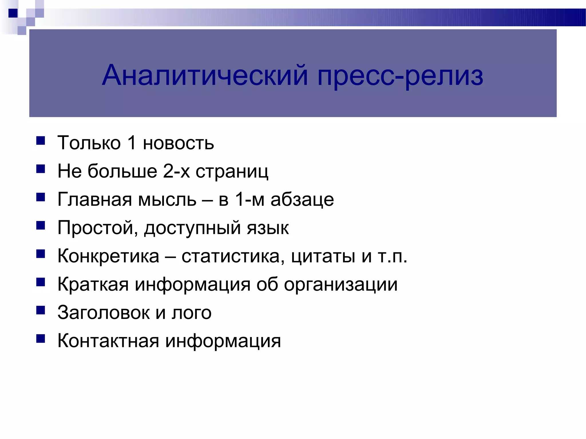 Аналитический пресс-релиз

   Только 1 новость
   Не больше 2-х страниц
   Главная мысль – в 1-м абзаце
   Простой, доступный язык
   Конкретика – статистика, цитаты и т.п.
   Краткая информация об организации
   Заголовок и лого
   Контактная информация
 