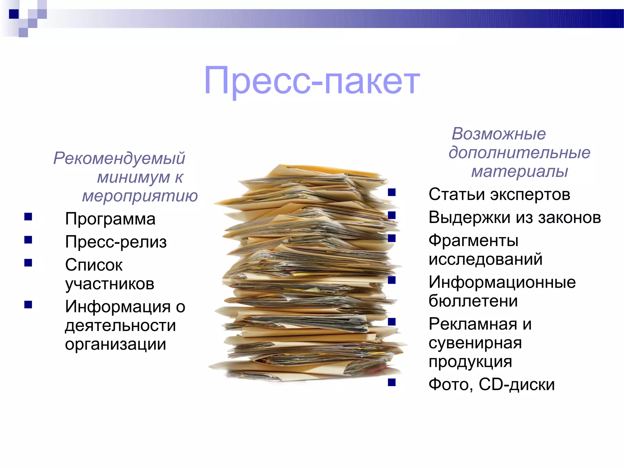 Пресс-пакет
                                      Возможные
    Рекомендуемый                    дополнительные
         минимум к                      материалы
       мероприятию                Статьи экспертов
    Программа                    Выдержки из законов
    Пресс-релиз                  Фрагменты
    Список                        исследований
     участников                   Информационные
    Информация о                  бюллетени
     деятельности                 Рекламная и
     организации                   сувенирная
                                   продукция
                                  Фото, CD-диски
 