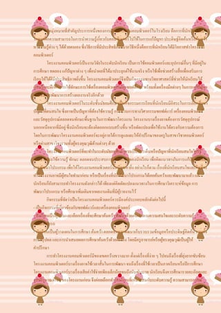 จุดมุ่งหมายที่สาคัญประการหนึ่งของการเรี ยนการสอนคอมพิวเตอร์ในโรงเรี ยน คือการที่นกเรี ยนได้มี
                                                                                                     ั
โอกาสฝึ กความสามารถในการนาความรู้เกี่ยวกับคอมพิวเตอร์ไปใช้ในการแก้ปัญหา ประดิษฐ์คิดค้นหรื อค้นคว้า
หาความรู้ต่าง ๆ ได้ดวยตนเอง ซึ่งวิธีการที่มีประสิทธิภาพมากวิธีหนึ่งคือการที่นกเรี ยนได้มีโอกาสทาโครงงาน
                              ้                                                 ั
คอมพิวเตอร์
          โครงงานคอมพิวเตอร์เป็ นงานวิจยในระดับนักเรี ยน เป็ นการใช้คอมพิวเตอร์และอุปกรณ์อื่นๆ ที่มีอยูใน
                                                  ั                                                        ่
การศึกษา ทดลอง แก้ปัญหาต่าง ๆ เพื่อนาผลที่ได้มาประยุกต์ใช้งานจริ ง หรื อใช้เพื่อช่วยสร้างสื่อเพื่อเสริ มการ
เรี ยนให้ได้ดีมีประสิทธิภาพยิงขึ้น โครงงานคอมพิวเตอร์จึงเป็ นกิจกรรมทางวิทยาศาสตร์ที่ช่วยให้นกเรี ยนได้
                                    ่                                                                  ั
เรี ยนรู้และฝึ กฝนการใช้ทกษะการใช้เครื่ องคอมพิวเตอร์และซอฟต์แวร์ พร้อมทั้งเครื่ องมือต่างๆ ในการแก้ปัญหา
                                ั
รวมทั้งการพัฒนาการสร้างผลงานจริ งอีกด้วย
          โครงงานคอมพิวเตอร์ในระดับชั้นมัธยมศึกษาเป็ นกิจกรรมการเรี ยนที่นกเรี ยนมีอิสระในการเลือกศึกษา
                                                                                  ั
ปัญหาที่ตนสนใจ ซึ่งอาจเป็ นปัญหาที่ตองใช้ความรู้ กระบวนการทางวิศวกรรมซอฟต์แวร์ เครื่องคอมพิวเตอร์
                                              ้
และวัสดุอุปกรณ์ตลอดจนทักษะพื้นฐานในการพัฒนาโครงงาน โครงงานบางเรื่ องอาจต้องการวัสดุอุปกรณ์
นอกเหนือจากที่มีอยู่ ซึ่งนักเรี ยนจะต้องคิดออกแบบสร้างขึ้น หรื อดัดแปลงเพื่อใช้งานได้ตรงกับความต้องการ
โดยในการพัฒนาโครงงานคอมพิวเตอร์จะอยูภายใต้การดูแลและให้คาปรึ กษาของครู ในสาขาวิชาคอมพิวเตอร์
                                                    ่
หรื อต่างสาขาวิชารวมทั้งผูทรงคุณวุฒิดานต่างๆ ด้วย
                                  ้             ้
          โครงงานคอมพิวเตอร์ที่จะทาในระดับมัธยมศึกษาควรเป็ นประเด็นหรื อปัญหาที่นกเรี ยนสนใจใคร่ รู้
                                                                                        ั
และสามารถใช้ความรู้ ทักษะ ตลอดจนประสบการณ์ในระดับของนักเรี ยน เพื่อคิดแนวทางในการแก้ปัญหาและ
การพัฒนาโปรแกรม เพื่อให้โครงงานคอมพิวเตอร์น้ นมีคุณค่ายิง อย่างไรก็ตาม เรื่ องที่นกเรี ยนสนใจและคิดที่จะ
                                                          ั         ่                 ั
ทาโครงงานอาจมีผสนใจทามาก่อน หรื อเป็ นเรื่ องที่นกพัฒนาโปรแกรมได้เคยค้นคว้าและพัฒนามาแล้ว แต่
                         ู้                                 ั
นักเรี ยนก็ยงสามารถทาโครงงานดังกล่าวได้ เพียงแต่คิดดัดแปลงแนวทางในการศึกษาวิเคราะห์ขอมูล การ
             ั                                                                                  ้
พัฒนาโปรแกรม หรื อศึกษาเพิ่มเติมจากผลงานเดิมที่มีผรายงานไว้   ู้
          กิจกรรมที่จดว่าเป็ นโครงงานคอมพิวเตอร์ควรมีองค์ประกอบหลักดังต่อไปนี้
                            ั
- เป็ นกิจกรรมที่เกี่ยวข้องกับซอฟต์แวร์และเครื่ องคอมพิวเตอร์
- นักเรี ยนเป็ นผูริเริ่ มและเลือกเรื่ องที่จะศึกษาค้นคว้า พัฒนาด้วยตนเองตามความสนใจและระดับความรู้
                    ้
ความสามารถ
- นักเรี ยนเป็ นผูวางแผนในการศึกษา ค้นคว้า ตลอดจนการพัฒนาเก็บรวบรวมข้อมูลหรื อประดิษฐ์คิดค้น รวมทั้ง
                  ้
การสรุ ปผล และการนาเสนอผลการศึกษาค้นคว้าด้วยตนเอง โดยมีครู อาจารย์หรื อผูทรงคุณวุฒิเป็ นผูให้
                                                                                    ้                    ้
คาปรึ กษา
          การทาโครงงานคอมพิวเตอร์มีของเขตกว้างขวางมาก ตั้งแต่เรื่ องที่ง่าย ๆ ไปจนถึงเรื่ องที่ยงยากซับซ้อน
                                                                                                  ุ่
โครงงานคอมพิวเตอร์บางเรื่ องอาจใช้เวลาสั้นในการพัฒนา จนถึงเรื่ องที่ใช้เวลาเป็ นภาคเรี ยนหรื อปี การศึกษา
โครงงานคอมพิวเตอร์บางเรื่ องเสียค่าใช้จ่ายเพียงเล็กน้อยจนถึงนับพันบาท นักเรี ยนจึงควรศึกษารายละเอียดและ
งบประมาณต่างๆ ของโครงงานก่อน จึงค่อยเลือกทาโครงงานที่เหมาะสมกับระดับความรู้ ความสามารถ และ
 